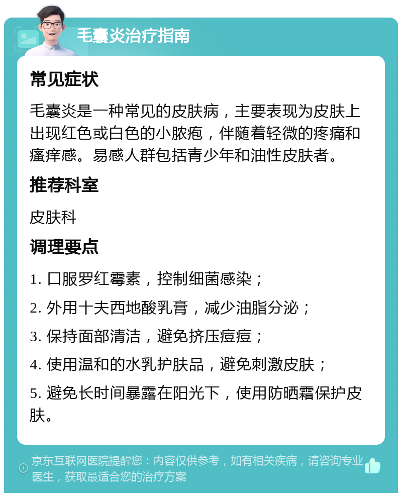 毛囊炎治疗指南 常见症状 毛囊炎是一种常见的皮肤病，主要表现为皮肤上出现红色或白色的小脓疱，伴随着轻微的疼痛和瘙痒感。易感人群包括青少年和油性皮肤者。 推荐科室 皮肤科 调理要点 1. 口服罗红霉素，控制细菌感染； 2. 外用十夫西地酸乳膏，减少油脂分泌； 3. 保持面部清洁，避免挤压痘痘； 4. 使用温和的水乳护肤品，避免刺激皮肤； 5. 避免长时间暴露在阳光下，使用防晒霜保护皮肤。