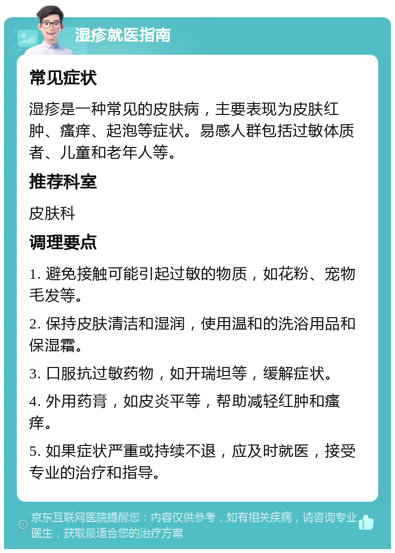 湿疹就医指南 常见症状 湿疹是一种常见的皮肤病，主要表现为皮肤红肿、瘙痒、起泡等症状。易感人群包括过敏体质者、儿童和老年人等。 推荐科室 皮肤科 调理要点 1. 避免接触可能引起过敏的物质，如花粉、宠物毛发等。 2. 保持皮肤清洁和湿润，使用温和的洗浴用品和保湿霜。 3. 口服抗过敏药物，如开瑞坦等，缓解症状。 4. 外用药膏，如皮炎平等，帮助减轻红肿和瘙痒。 5. 如果症状严重或持续不退，应及时就医，接受专业的治疗和指导。