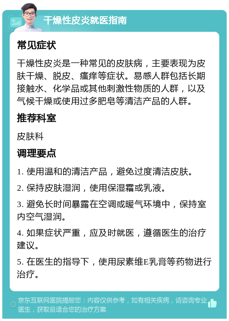 干燥性皮炎就医指南 常见症状 干燥性皮炎是一种常见的皮肤病，主要表现为皮肤干燥、脱皮、瘙痒等症状。易感人群包括长期接触水、化学品或其他刺激性物质的人群，以及气候干燥或使用过多肥皂等清洁产品的人群。 推荐科室 皮肤科 调理要点 1. 使用温和的清洁产品，避免过度清洁皮肤。 2. 保持皮肤湿润，使用保湿霜或乳液。 3. 避免长时间暴露在空调或暖气环境中，保持室内空气湿润。 4. 如果症状严重，应及时就医，遵循医生的治疗建议。 5. 在医生的指导下，使用尿素维E乳膏等药物进行治疗。