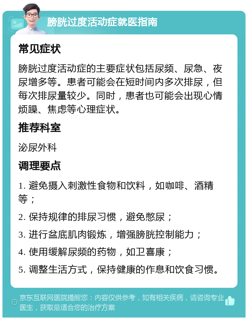 膀胱过度活动症就医指南 常见症状 膀胱过度活动症的主要症状包括尿频、尿急、夜尿增多等。患者可能会在短时间内多次排尿，但每次排尿量较少。同时，患者也可能会出现心情烦躁、焦虑等心理症状。 推荐科室 泌尿外科 调理要点 1. 避免摄入刺激性食物和饮料，如咖啡、酒精等； 2. 保持规律的排尿习惯，避免憋尿； 3. 进行盆底肌肉锻炼，增强膀胱控制能力； 4. 使用缓解尿频的药物，如卫喜康； 5. 调整生活方式，保持健康的作息和饮食习惯。