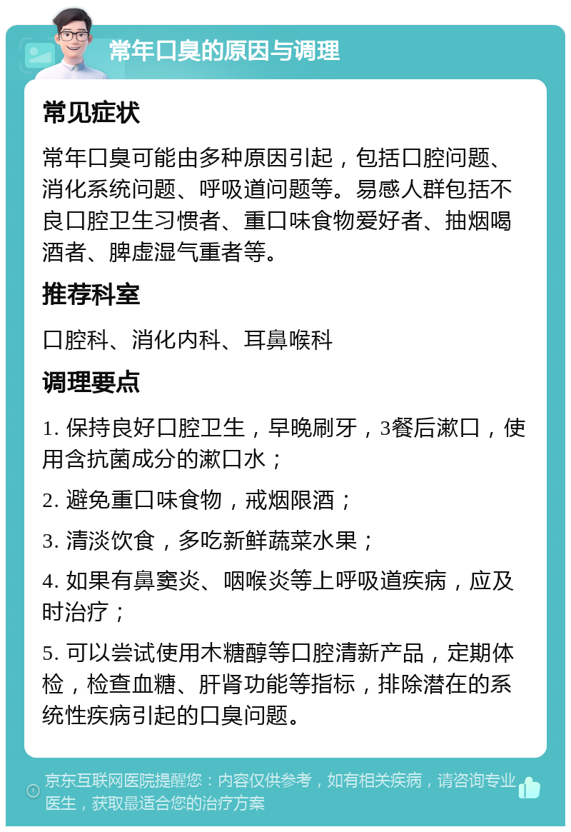 常年口臭的原因与调理 常见症状 常年口臭可能由多种原因引起，包括口腔问题、消化系统问题、呼吸道问题等。易感人群包括不良口腔卫生习惯者、重口味食物爱好者、抽烟喝酒者、脾虚湿气重者等。 推荐科室 口腔科、消化内科、耳鼻喉科 调理要点 1. 保持良好口腔卫生，早晚刷牙，3餐后漱口，使用含抗菌成分的漱口水； 2. 避免重口味食物，戒烟限酒； 3. 清淡饮食，多吃新鲜蔬菜水果； 4. 如果有鼻窦炎、咽喉炎等上呼吸道疾病，应及时治疗； 5. 可以尝试使用木糖醇等口腔清新产品，定期体检，检查血糖、肝肾功能等指标，排除潜在的系统性疾病引起的口臭问题。