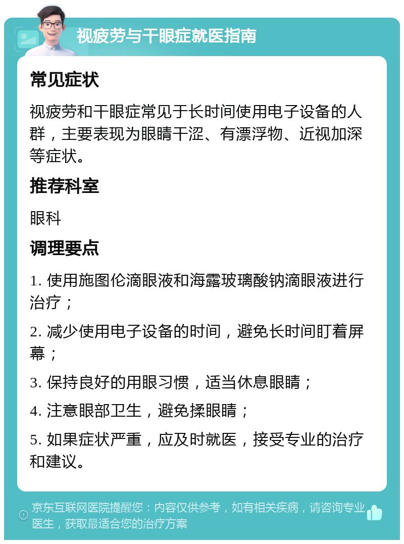 视疲劳与干眼症就医指南 常见症状 视疲劳和干眼症常见于长时间使用电子设备的人群，主要表现为眼睛干涩、有漂浮物、近视加深等症状。 推荐科室 眼科 调理要点 1. 使用施图伦滴眼液和海露玻璃酸钠滴眼液进行治疗； 2. 减少使用电子设备的时间，避免长时间盯着屏幕； 3. 保持良好的用眼习惯，适当休息眼睛； 4. 注意眼部卫生，避免揉眼睛； 5. 如果症状严重，应及时就医，接受专业的治疗和建议。