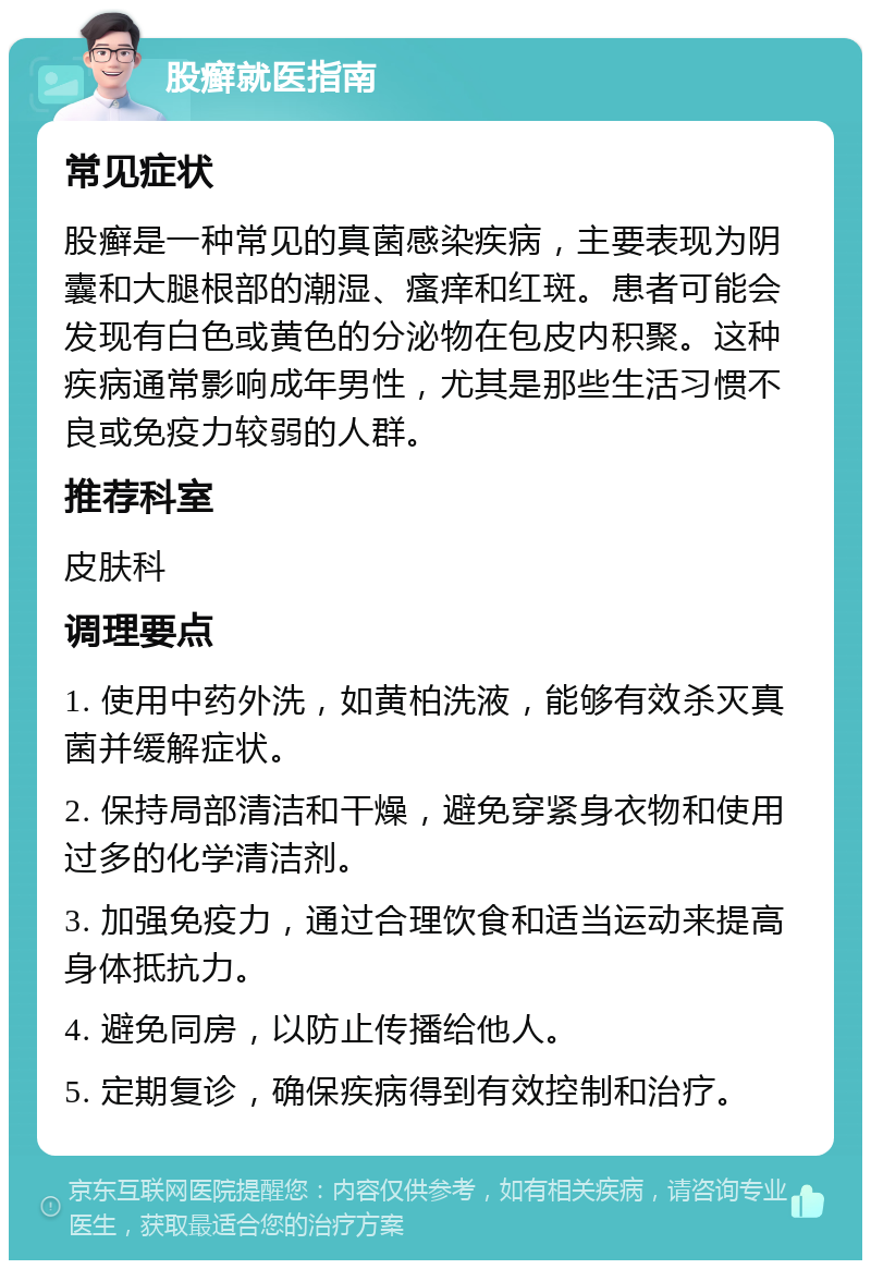 股癣就医指南 常见症状 股癣是一种常见的真菌感染疾病，主要表现为阴囊和大腿根部的潮湿、瘙痒和红斑。患者可能会发现有白色或黄色的分泌物在包皮内积聚。这种疾病通常影响成年男性，尤其是那些生活习惯不良或免疫力较弱的人群。 推荐科室 皮肤科 调理要点 1. 使用中药外洗，如黄柏洗液，能够有效杀灭真菌并缓解症状。 2. 保持局部清洁和干燥，避免穿紧身衣物和使用过多的化学清洁剂。 3. 加强免疫力，通过合理饮食和适当运动来提高身体抵抗力。 4. 避免同房，以防止传播给他人。 5. 定期复诊，确保疾病得到有效控制和治疗。