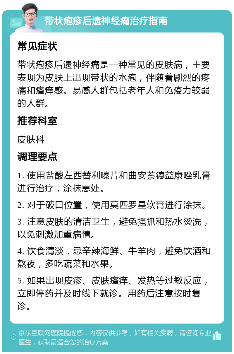 带状疱疹后遗神经痛治疗指南 常见症状 带状疱疹后遗神经痛是一种常见的皮肤病，主要表现为皮肤上出现带状的水疱，伴随着剧烈的疼痛和瘙痒感。易感人群包括老年人和免疫力较弱的人群。 推荐科室 皮肤科 调理要点 1. 使用盐酸左西替利嗪片和曲安萘德益康唑乳膏进行治疗，涂抹患处。 2. 对于破口位置，使用莫匹罗星软膏进行涂抹。 3. 注意皮肤的清洁卫生，避免搔抓和热水烫洗，以免刺激加重病情。 4. 饮食清淡，忌辛辣海鲜、牛羊肉，避免饮酒和熬夜，多吃蔬菜和水果。 5. 如果出现皮疹、皮肤瘙痒、发热等过敏反应，立即停药并及时线下就诊。用药后注意按时复诊。