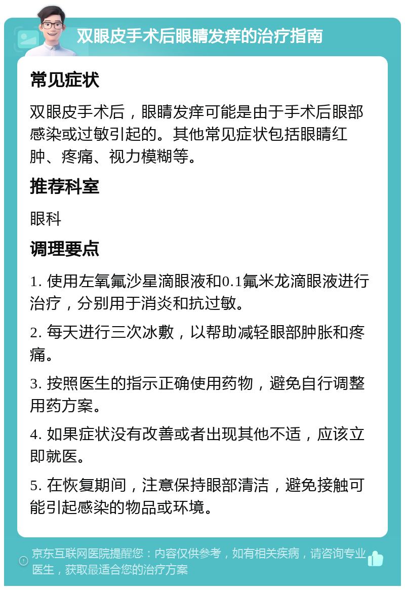 双眼皮手术后眼睛发痒的治疗指南 常见症状 双眼皮手术后，眼睛发痒可能是由于手术后眼部感染或过敏引起的。其他常见症状包括眼睛红肿、疼痛、视力模糊等。 推荐科室 眼科 调理要点 1. 使用左氧氟沙星滴眼液和0.1氟米龙滴眼液进行治疗，分别用于消炎和抗过敏。 2. 每天进行三次冰敷，以帮助减轻眼部肿胀和疼痛。 3. 按照医生的指示正确使用药物，避免自行调整用药方案。 4. 如果症状没有改善或者出现其他不适，应该立即就医。 5. 在恢复期间，注意保持眼部清洁，避免接触可能引起感染的物品或环境。