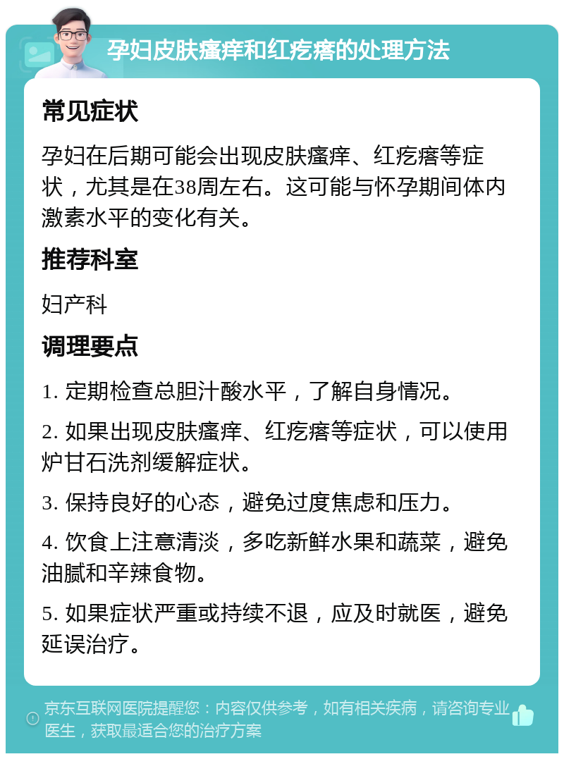 孕妇皮肤瘙痒和红疙瘩的处理方法 常见症状 孕妇在后期可能会出现皮肤瘙痒、红疙瘩等症状，尤其是在38周左右。这可能与怀孕期间体内激素水平的变化有关。 推荐科室 妇产科 调理要点 1. 定期检查总胆汁酸水平，了解自身情况。 2. 如果出现皮肤瘙痒、红疙瘩等症状，可以使用炉甘石洗剂缓解症状。 3. 保持良好的心态，避免过度焦虑和压力。 4. 饮食上注意清淡，多吃新鲜水果和蔬菜，避免油腻和辛辣食物。 5. 如果症状严重或持续不退，应及时就医，避免延误治疗。