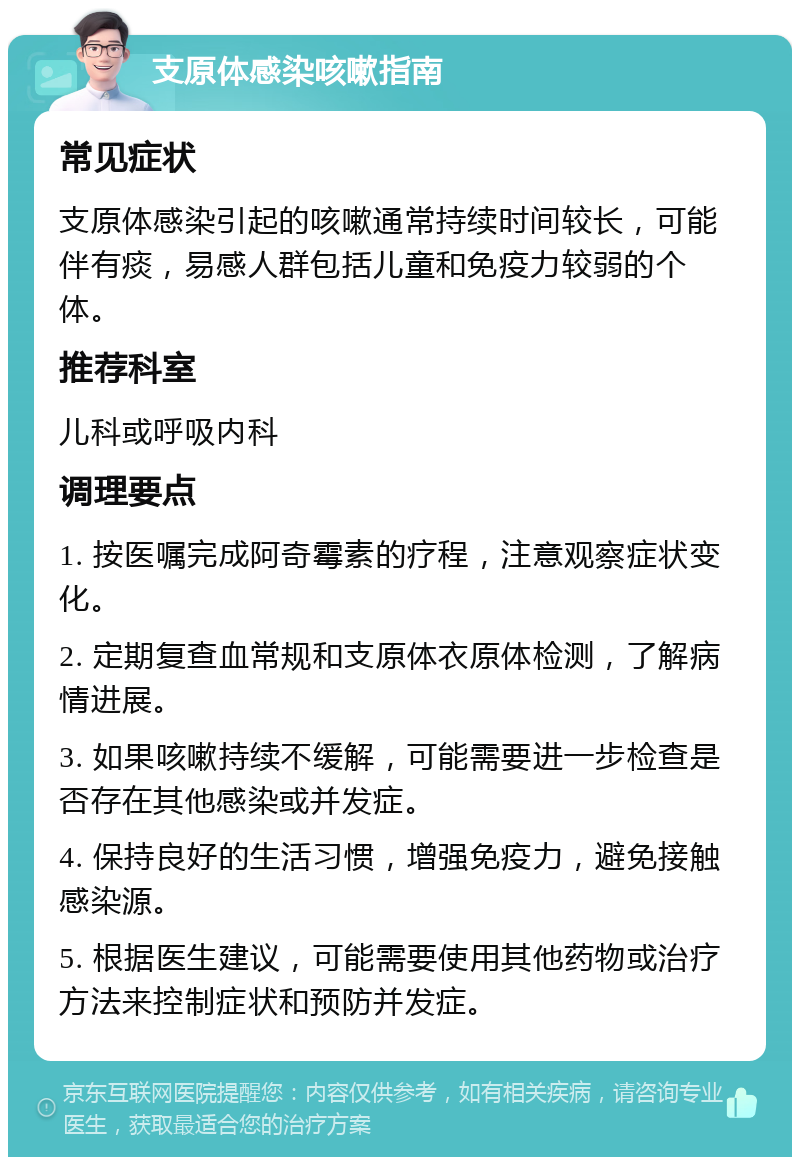 支原体感染咳嗽指南 常见症状 支原体感染引起的咳嗽通常持续时间较长，可能伴有痰，易感人群包括儿童和免疫力较弱的个体。 推荐科室 儿科或呼吸内科 调理要点 1. 按医嘱完成阿奇霉素的疗程，注意观察症状变化。 2. 定期复查血常规和支原体衣原体检测，了解病情进展。 3. 如果咳嗽持续不缓解，可能需要进一步检查是否存在其他感染或并发症。 4. 保持良好的生活习惯，增强免疫力，避免接触感染源。 5. 根据医生建议，可能需要使用其他药物或治疗方法来控制症状和预防并发症。