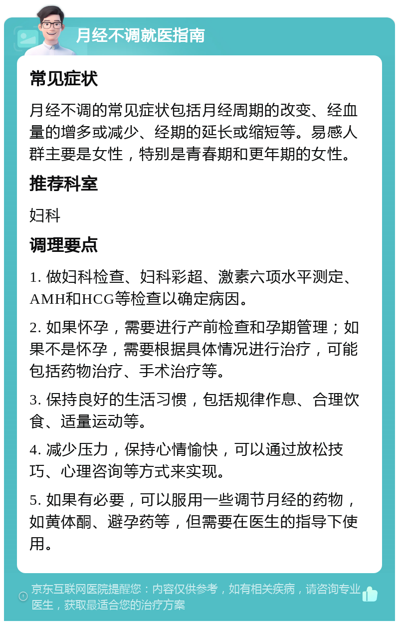 月经不调就医指南 常见症状 月经不调的常见症状包括月经周期的改变、经血量的增多或减少、经期的延长或缩短等。易感人群主要是女性，特别是青春期和更年期的女性。 推荐科室 妇科 调理要点 1. 做妇科检查、妇科彩超、激素六项水平测定、AMH和HCG等检查以确定病因。 2. 如果怀孕，需要进行产前检查和孕期管理；如果不是怀孕，需要根据具体情况进行治疗，可能包括药物治疗、手术治疗等。 3. 保持良好的生活习惯，包括规律作息、合理饮食、适量运动等。 4. 减少压力，保持心情愉快，可以通过放松技巧、心理咨询等方式来实现。 5. 如果有必要，可以服用一些调节月经的药物，如黄体酮、避孕药等，但需要在医生的指导下使用。