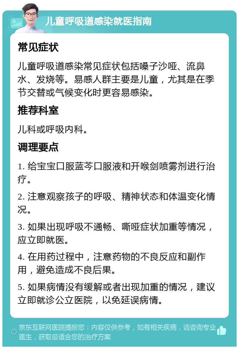 儿童呼吸道感染就医指南 常见症状 儿童呼吸道感染常见症状包括嗓子沙哑、流鼻水、发烧等。易感人群主要是儿童，尤其是在季节交替或气候变化时更容易感染。 推荐科室 儿科或呼吸内科。 调理要点 1. 给宝宝口服蓝芩口服液和开喉剑喷雾剂进行治疗。 2. 注意观察孩子的呼吸、精神状态和体温变化情况。 3. 如果出现呼吸不通畅、嘶哑症状加重等情况，应立即就医。 4. 在用药过程中，注意药物的不良反应和副作用，避免造成不良后果。 5. 如果病情没有缓解或者出现加重的情况，建议立即就诊公立医院，以免延误病情。