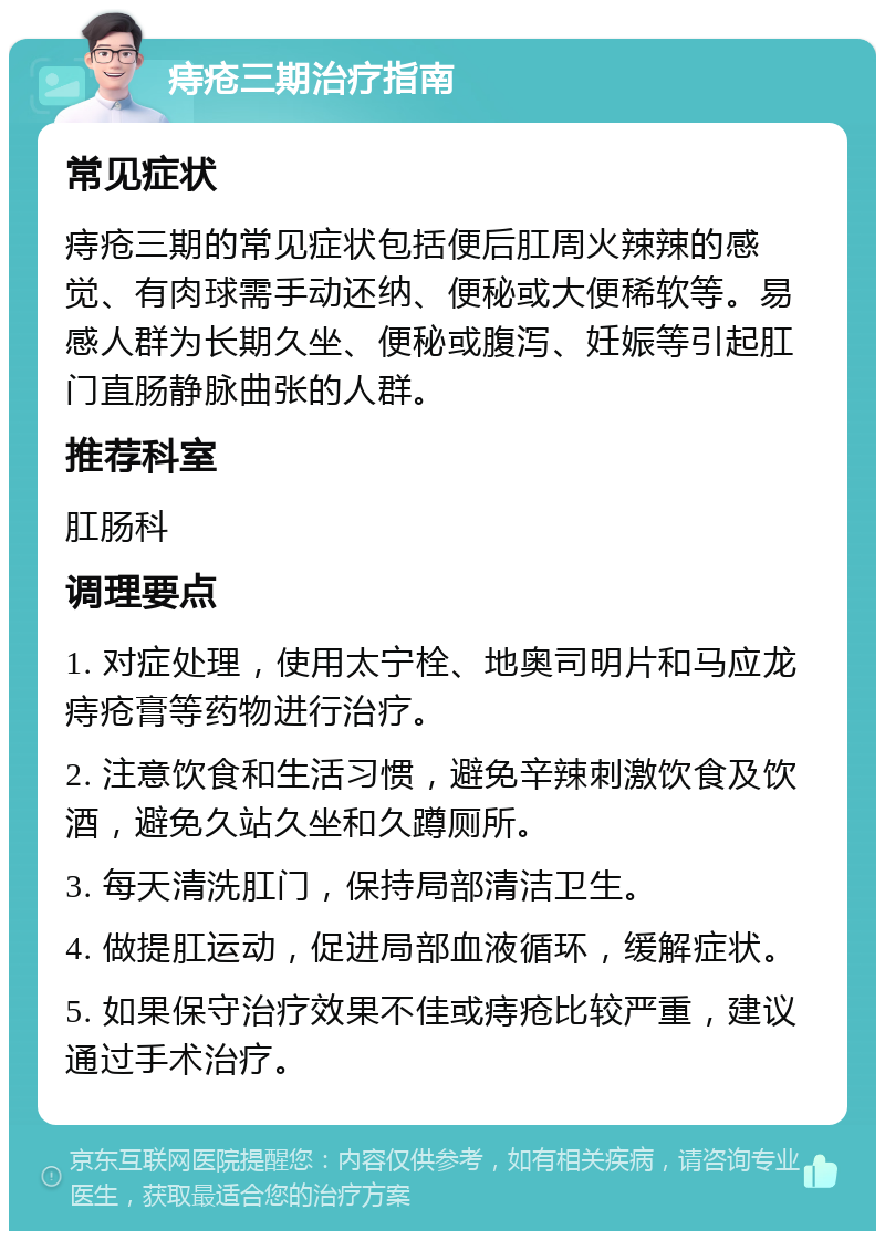 痔疮三期治疗指南 常见症状 痔疮三期的常见症状包括便后肛周火辣辣的感觉、有肉球需手动还纳、便秘或大便稀软等。易感人群为长期久坐、便秘或腹泻、妊娠等引起肛门直肠静脉曲张的人群。 推荐科室 肛肠科 调理要点 1. 对症处理，使用太宁栓、地奥司明片和马应龙痔疮膏等药物进行治疗。 2. 注意饮食和生活习惯，避免辛辣刺激饮食及饮酒，避免久站久坐和久蹲厕所。 3. 每天清洗肛门，保持局部清洁卫生。 4. 做提肛运动，促进局部血液循环，缓解症状。 5. 如果保守治疗效果不佳或痔疮比较严重，建议通过手术治疗。