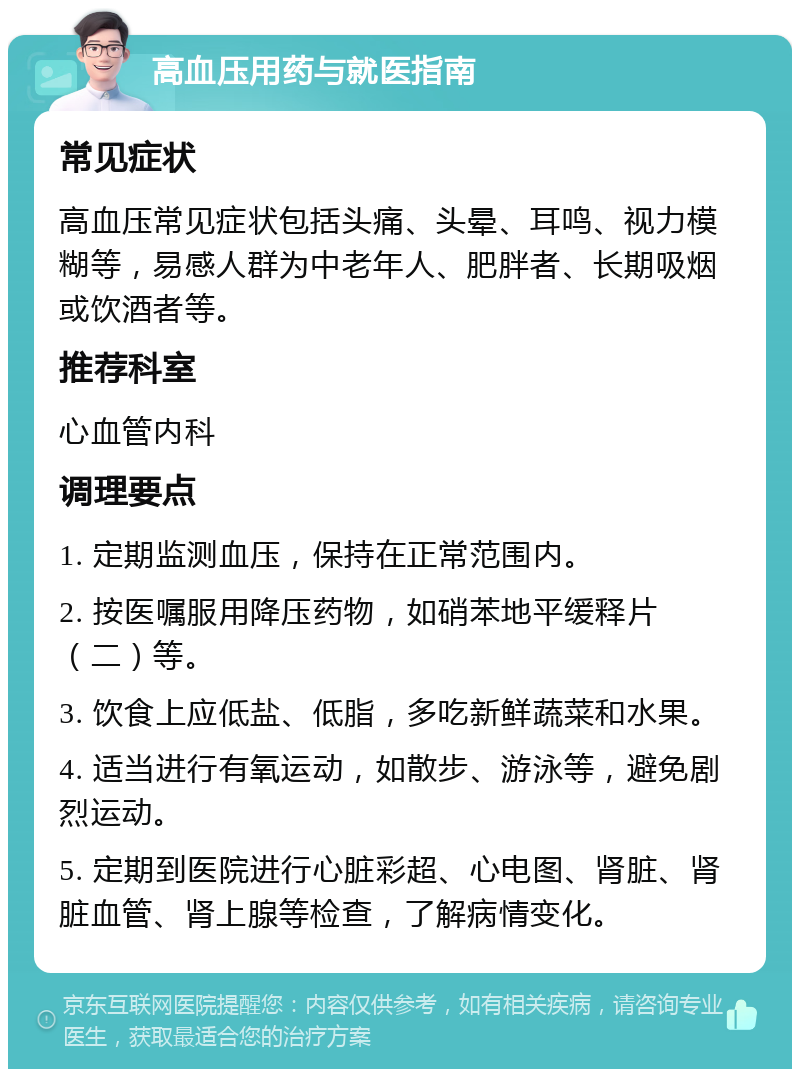 高血压用药与就医指南 常见症状 高血压常见症状包括头痛、头晕、耳鸣、视力模糊等，易感人群为中老年人、肥胖者、长期吸烟或饮酒者等。 推荐科室 心血管内科 调理要点 1. 定期监测血压，保持在正常范围内。 2. 按医嘱服用降压药物，如硝苯地平缓释片（二）等。 3. 饮食上应低盐、低脂，多吃新鲜蔬菜和水果。 4. 适当进行有氧运动，如散步、游泳等，避免剧烈运动。 5. 定期到医院进行心脏彩超、心电图、肾脏、肾脏血管、肾上腺等检查，了解病情变化。