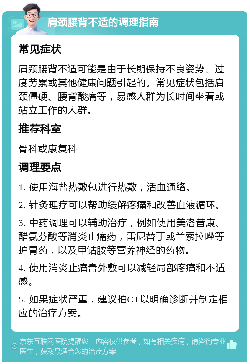 肩颈腰背不适的调理指南 常见症状 肩颈腰背不适可能是由于长期保持不良姿势、过度劳累或其他健康问题引起的。常见症状包括肩颈僵硬、腰背酸痛等，易感人群为长时间坐着或站立工作的人群。 推荐科室 骨科或康复科 调理要点 1. 使用海盐热敷包进行热敷，活血通络。 2. 针灸理疗可以帮助缓解疼痛和改善血液循环。 3. 中药调理可以辅助治疗，例如使用美洛昔康、醋氯芬酸等消炎止痛药，雷尼替丁或兰索拉唑等护胃药，以及甲钴胺等营养神经的药物。 4. 使用消炎止痛膏外敷可以减轻局部疼痛和不适感。 5. 如果症状严重，建议拍CT以明确诊断并制定相应的治疗方案。