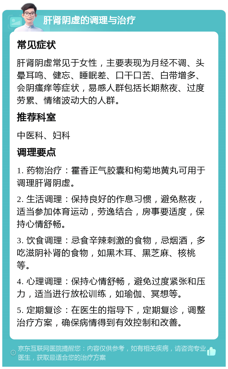 肝肾阴虚的调理与治疗 常见症状 肝肾阴虚常见于女性，主要表现为月经不调、头晕耳鸣、健忘、睡眠差、口干口苦、白带增多、会阴瘙痒等症状，易感人群包括长期熬夜、过度劳累、情绪波动大的人群。 推荐科室 中医科、妇科 调理要点 1. 药物治疗：霍香正气胶囊和枸菊地黄丸可用于调理肝肾阴虚。 2. 生活调理：保持良好的作息习惯，避免熬夜，适当参加体育运动，劳逸结合，房事要适度，保持心情舒畅。 3. 饮食调理：忌食辛辣刺激的食物，忌烟酒，多吃滋阴补肾的食物，如黑木耳、黑芝麻、核桃等。 4. 心理调理：保持心情舒畅，避免过度紧张和压力，适当进行放松训练，如瑜伽、冥想等。 5. 定期复诊：在医生的指导下，定期复诊，调整治疗方案，确保病情得到有效控制和改善。