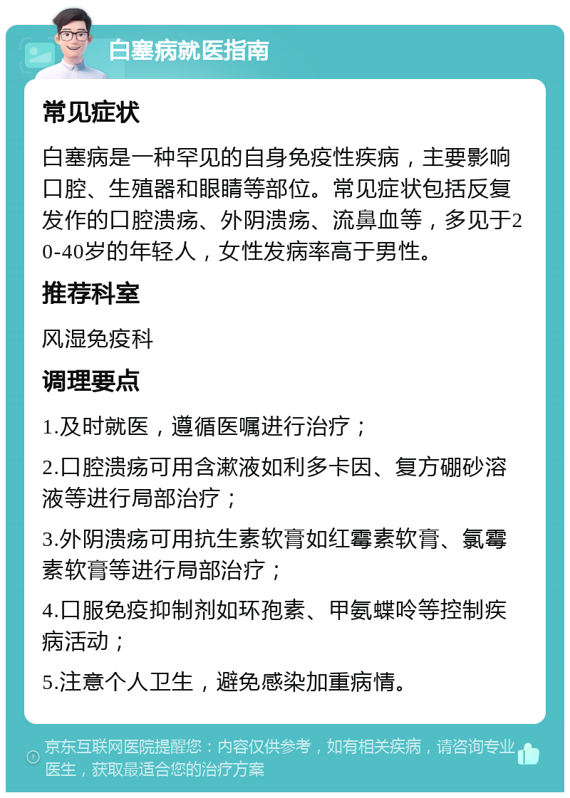 白塞病就医指南 常见症状 白塞病是一种罕见的自身免疫性疾病，主要影响口腔、生殖器和眼睛等部位。常见症状包括反复发作的口腔溃疡、外阴溃疡、流鼻血等，多见于20-40岁的年轻人，女性发病率高于男性。 推荐科室 风湿免疫科 调理要点 1.及时就医，遵循医嘱进行治疗； 2.口腔溃疡可用含漱液如利多卡因、复方硼砂溶液等进行局部治疗； 3.外阴溃疡可用抗生素软膏如红霉素软膏、氯霉素软膏等进行局部治疗； 4.口服免疫抑制剂如环孢素、甲氨蝶呤等控制疾病活动； 5.注意个人卫生，避免感染加重病情。