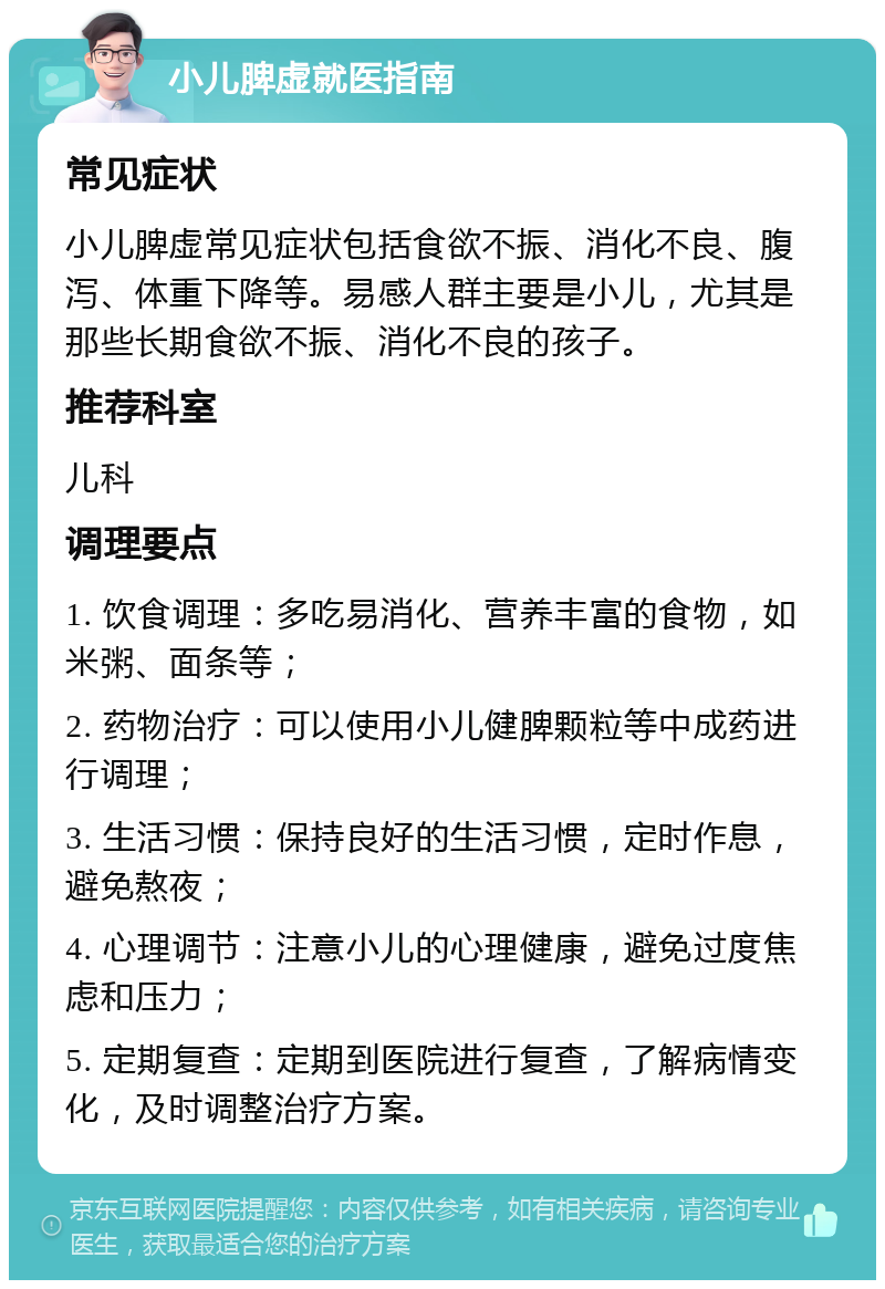 小儿脾虚就医指南 常见症状 小儿脾虚常见症状包括食欲不振、消化不良、腹泻、体重下降等。易感人群主要是小儿，尤其是那些长期食欲不振、消化不良的孩子。 推荐科室 儿科 调理要点 1. 饮食调理：多吃易消化、营养丰富的食物，如米粥、面条等； 2. 药物治疗：可以使用小儿健脾颗粒等中成药进行调理； 3. 生活习惯：保持良好的生活习惯，定时作息，避免熬夜； 4. 心理调节：注意小儿的心理健康，避免过度焦虑和压力； 5. 定期复查：定期到医院进行复查，了解病情变化，及时调整治疗方案。