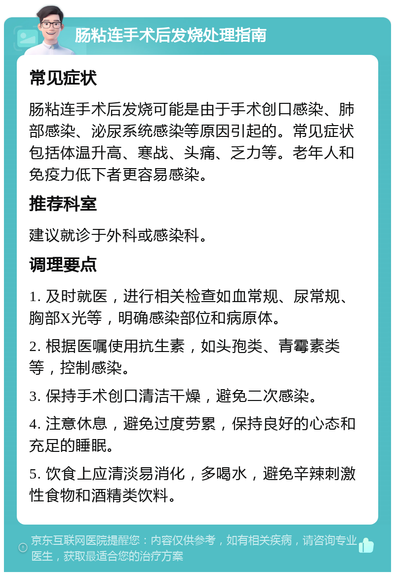 肠粘连手术后发烧处理指南 常见症状 肠粘连手术后发烧可能是由于手术创口感染、肺部感染、泌尿系统感染等原因引起的。常见症状包括体温升高、寒战、头痛、乏力等。老年人和免疫力低下者更容易感染。 推荐科室 建议就诊于外科或感染科。 调理要点 1. 及时就医，进行相关检查如血常规、尿常规、胸部X光等，明确感染部位和病原体。 2. 根据医嘱使用抗生素，如头孢类、青霉素类等，控制感染。 3. 保持手术创口清洁干燥，避免二次感染。 4. 注意休息，避免过度劳累，保持良好的心态和充足的睡眠。 5. 饮食上应清淡易消化，多喝水，避免辛辣刺激性食物和酒精类饮料。