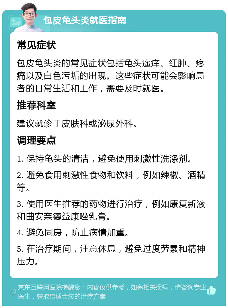 包皮龟头炎就医指南 常见症状 包皮龟头炎的常见症状包括龟头瘙痒、红肿、疼痛以及白色污垢的出现。这些症状可能会影响患者的日常生活和工作，需要及时就医。 推荐科室 建议就诊于皮肤科或泌尿外科。 调理要点 1. 保持龟头的清洁，避免使用刺激性洗涤剂。 2. 避免食用刺激性食物和饮料，例如辣椒、酒精等。 3. 使用医生推荐的药物进行治疗，例如康复新液和曲安奈德益康唑乳膏。 4. 避免同房，防止病情加重。 5. 在治疗期间，注意休息，避免过度劳累和精神压力。