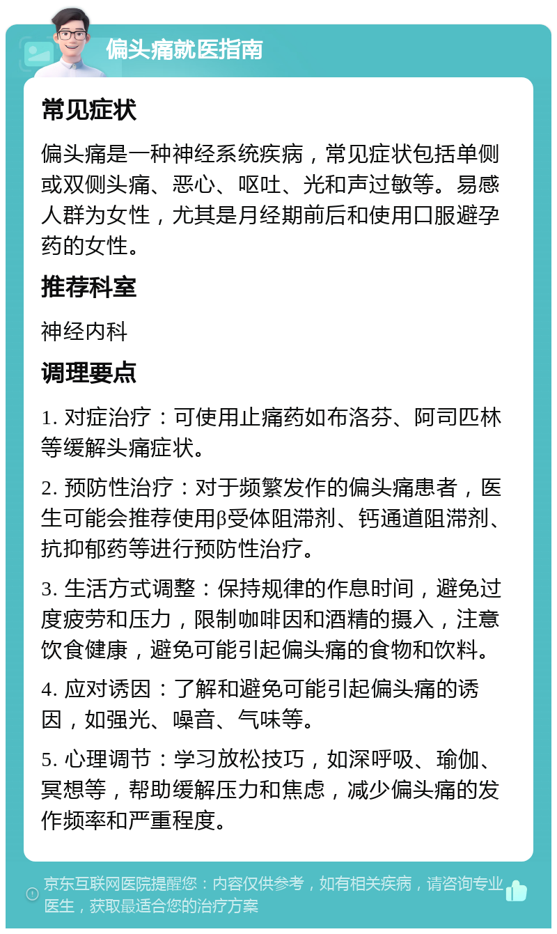 偏头痛就医指南 常见症状 偏头痛是一种神经系统疾病，常见症状包括单侧或双侧头痛、恶心、呕吐、光和声过敏等。易感人群为女性，尤其是月经期前后和使用口服避孕药的女性。 推荐科室 神经内科 调理要点 1. 对症治疗：可使用止痛药如布洛芬、阿司匹林等缓解头痛症状。 2. 预防性治疗：对于频繁发作的偏头痛患者，医生可能会推荐使用β受体阻滞剂、钙通道阻滞剂、抗抑郁药等进行预防性治疗。 3. 生活方式调整：保持规律的作息时间，避免过度疲劳和压力，限制咖啡因和酒精的摄入，注意饮食健康，避免可能引起偏头痛的食物和饮料。 4. 应对诱因：了解和避免可能引起偏头痛的诱因，如强光、噪音、气味等。 5. 心理调节：学习放松技巧，如深呼吸、瑜伽、冥想等，帮助缓解压力和焦虑，减少偏头痛的发作频率和严重程度。