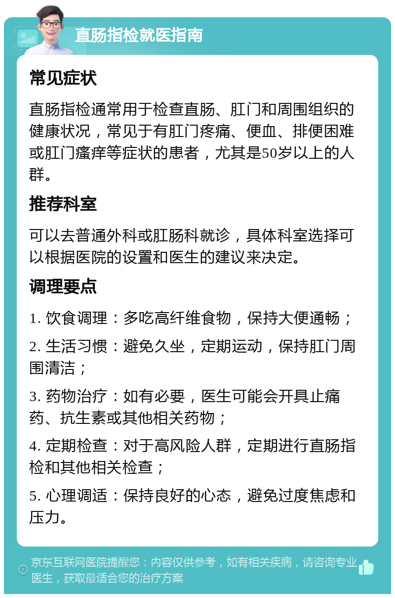 直肠指检就医指南 常见症状 直肠指检通常用于检查直肠、肛门和周围组织的健康状况，常见于有肛门疼痛、便血、排便困难或肛门瘙痒等症状的患者，尤其是50岁以上的人群。 推荐科室 可以去普通外科或肛肠科就诊，具体科室选择可以根据医院的设置和医生的建议来决定。 调理要点 1. 饮食调理：多吃高纤维食物，保持大便通畅； 2. 生活习惯：避免久坐，定期运动，保持肛门周围清洁； 3. 药物治疗：如有必要，医生可能会开具止痛药、抗生素或其他相关药物； 4. 定期检查：对于高风险人群，定期进行直肠指检和其他相关检查； 5. 心理调适：保持良好的心态，避免过度焦虑和压力。