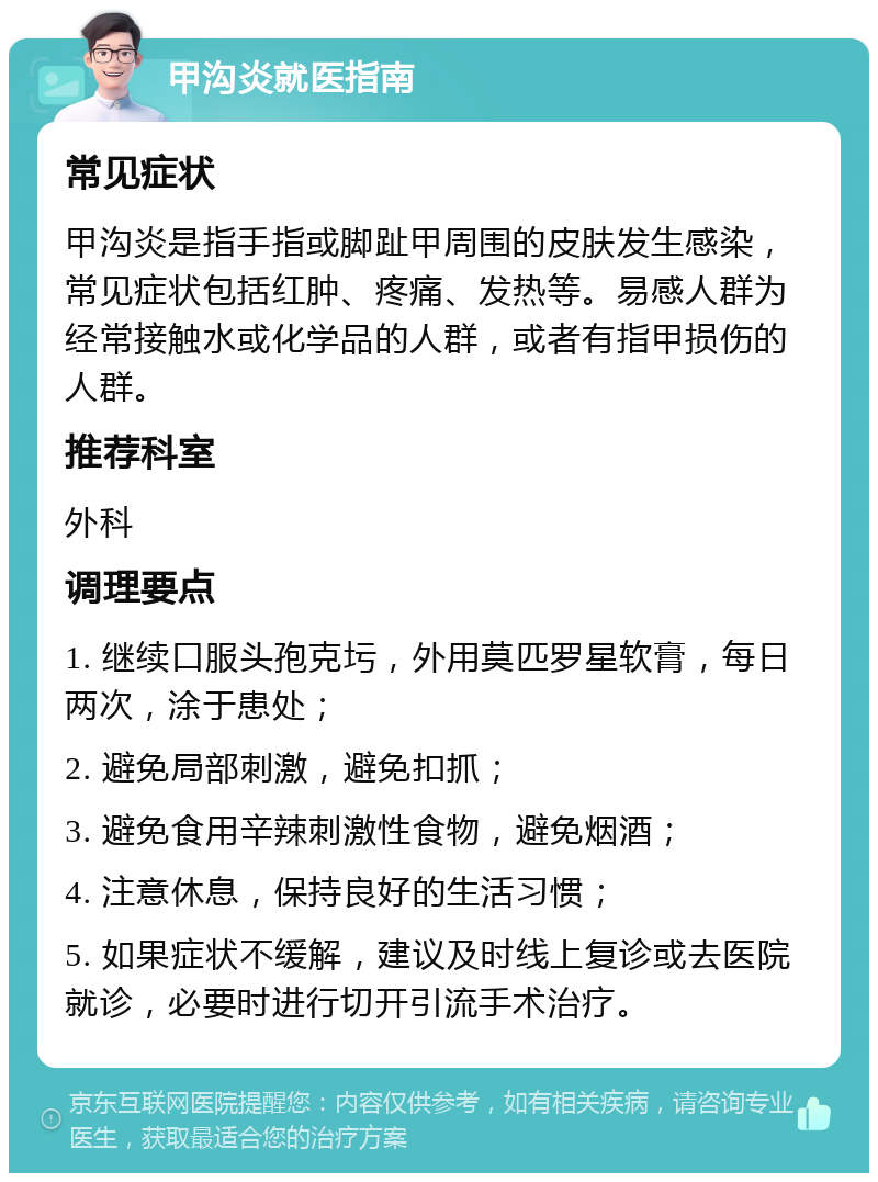 甲沟炎就医指南 常见症状 甲沟炎是指手指或脚趾甲周围的皮肤发生感染，常见症状包括红肿、疼痛、发热等。易感人群为经常接触水或化学品的人群，或者有指甲损伤的人群。 推荐科室 外科 调理要点 1. 继续口服头孢克圬，外用莫匹罗星软膏，每日两次，涂于患处； 2. 避免局部刺激，避免扣抓； 3. 避免食用辛辣刺激性食物，避免烟酒； 4. 注意休息，保持良好的生活习惯； 5. 如果症状不缓解，建议及时线上复诊或去医院就诊，必要时进行切开引流手术治疗。