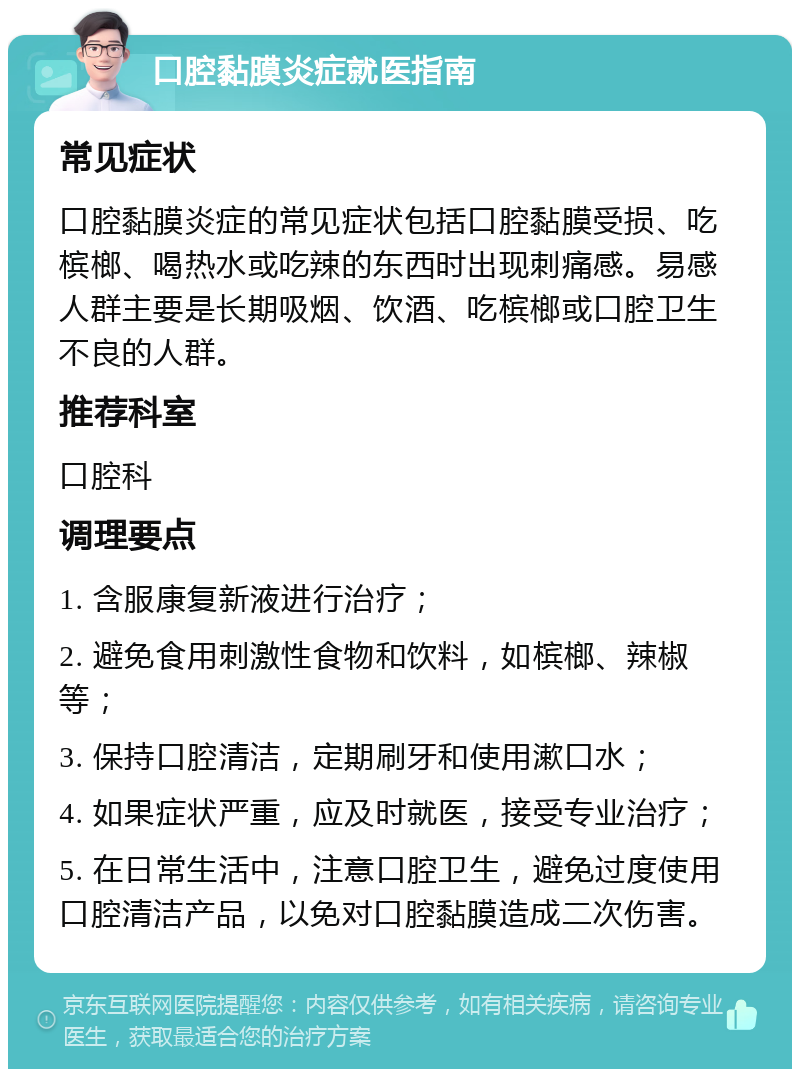 口腔黏膜炎症就医指南 常见症状 口腔黏膜炎症的常见症状包括口腔黏膜受损、吃槟榔、喝热水或吃辣的东西时出现刺痛感。易感人群主要是长期吸烟、饮酒、吃槟榔或口腔卫生不良的人群。 推荐科室 口腔科 调理要点 1. 含服康复新液进行治疗； 2. 避免食用刺激性食物和饮料，如槟榔、辣椒等； 3. 保持口腔清洁，定期刷牙和使用漱口水； 4. 如果症状严重，应及时就医，接受专业治疗； 5. 在日常生活中，注意口腔卫生，避免过度使用口腔清洁产品，以免对口腔黏膜造成二次伤害。