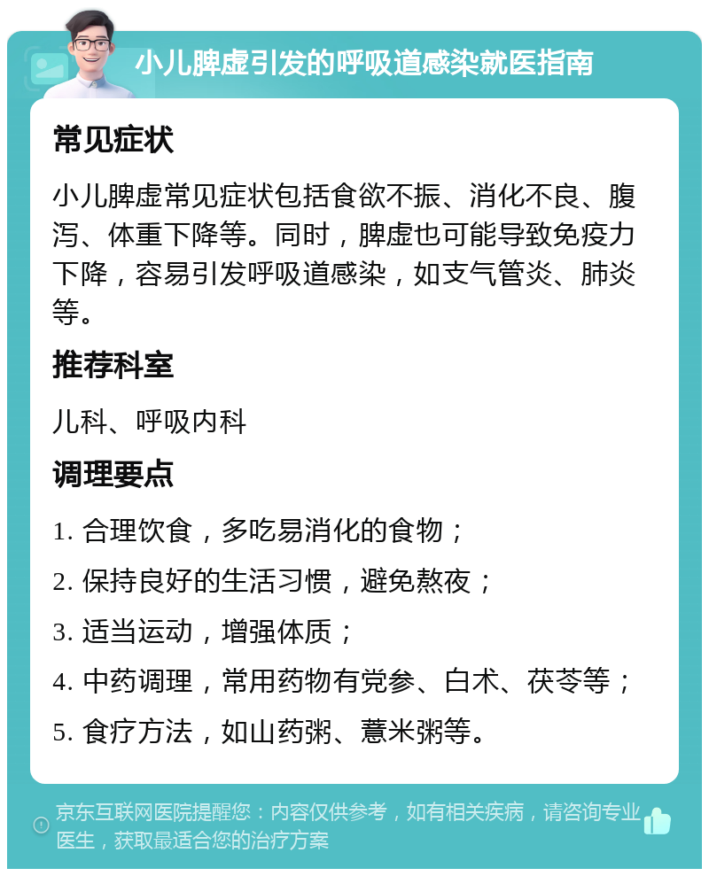 小儿脾虚引发的呼吸道感染就医指南 常见症状 小儿脾虚常见症状包括食欲不振、消化不良、腹泻、体重下降等。同时，脾虚也可能导致免疫力下降，容易引发呼吸道感染，如支气管炎、肺炎等。 推荐科室 儿科、呼吸内科 调理要点 1. 合理饮食，多吃易消化的食物； 2. 保持良好的生活习惯，避免熬夜； 3. 适当运动，增强体质； 4. 中药调理，常用药物有党参、白术、茯苓等； 5. 食疗方法，如山药粥、薏米粥等。