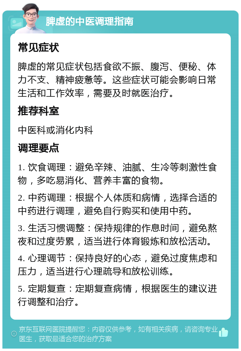 脾虚的中医调理指南 常见症状 脾虚的常见症状包括食欲不振、腹泻、便秘、体力不支、精神疲惫等。这些症状可能会影响日常生活和工作效率，需要及时就医治疗。 推荐科室 中医科或消化内科 调理要点 1. 饮食调理：避免辛辣、油腻、生冷等刺激性食物，多吃易消化、营养丰富的食物。 2. 中药调理：根据个人体质和病情，选择合适的中药进行调理，避免自行购买和使用中药。 3. 生活习惯调整：保持规律的作息时间，避免熬夜和过度劳累，适当进行体育锻炼和放松活动。 4. 心理调节：保持良好的心态，避免过度焦虑和压力，适当进行心理疏导和放松训练。 5. 定期复查：定期复查病情，根据医生的建议进行调整和治疗。