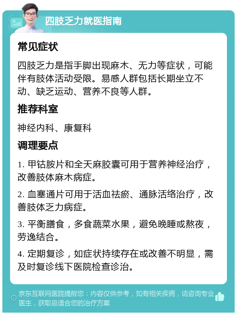 四肢乏力就医指南 常见症状 四肢乏力是指手脚出现麻木、无力等症状，可能伴有肢体活动受限。易感人群包括长期坐立不动、缺乏运动、营养不良等人群。 推荐科室 神经内科、康复科 调理要点 1. 甲钴胺片和全天麻胶囊可用于营养神经治疗，改善肢体麻木病症。 2. 血塞通片可用于活血祛瘀、通脉活络治疗，改善肢体乏力病症。 3. 平衡膳食，多食蔬菜水果，避免晚睡或熬夜，劳逸结合。 4. 定期复诊，如症状持续存在或改善不明显，需及时复诊线下医院检查诊治。