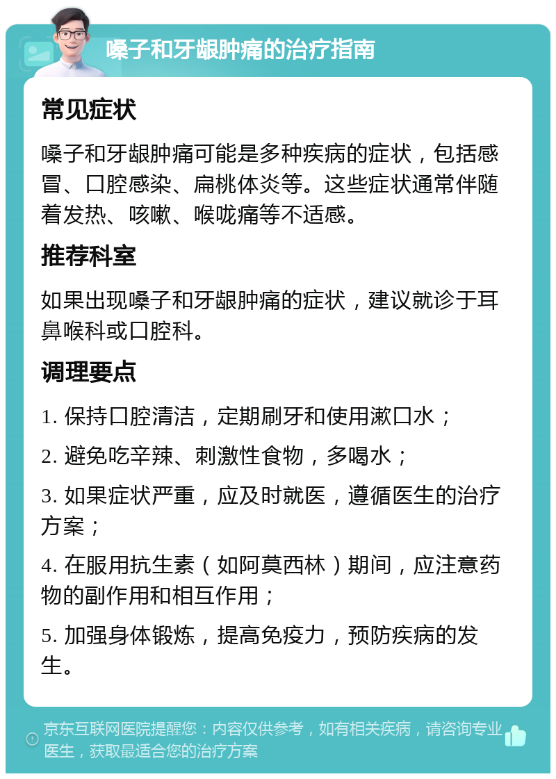 嗓子和牙龈肿痛的治疗指南 常见症状 嗓子和牙龈肿痛可能是多种疾病的症状，包括感冒、口腔感染、扁桃体炎等。这些症状通常伴随着发热、咳嗽、喉咙痛等不适感。 推荐科室 如果出现嗓子和牙龈肿痛的症状，建议就诊于耳鼻喉科或口腔科。 调理要点 1. 保持口腔清洁，定期刷牙和使用漱口水； 2. 避免吃辛辣、刺激性食物，多喝水； 3. 如果症状严重，应及时就医，遵循医生的治疗方案； 4. 在服用抗生素（如阿莫西林）期间，应注意药物的副作用和相互作用； 5. 加强身体锻炼，提高免疫力，预防疾病的发生。