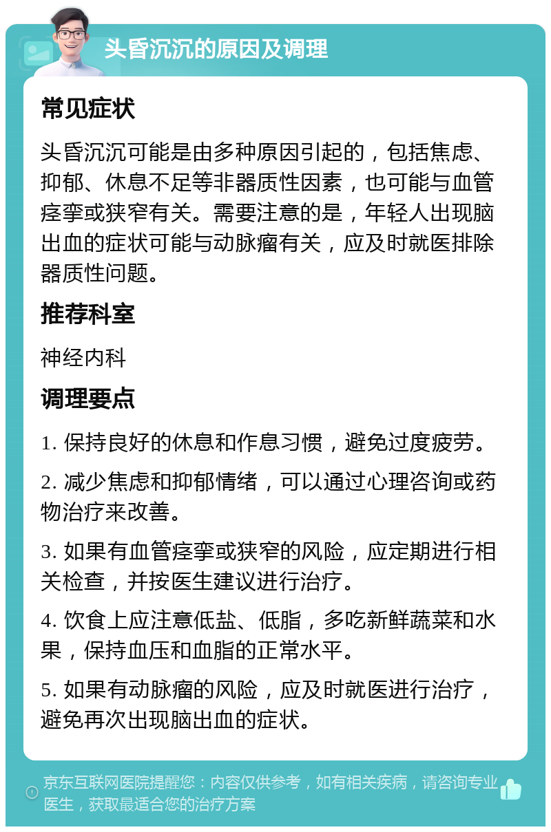 头昏沉沉的原因及调理 常见症状 头昏沉沉可能是由多种原因引起的，包括焦虑、抑郁、休息不足等非器质性因素，也可能与血管痉挛或狭窄有关。需要注意的是，年轻人出现脑出血的症状可能与动脉瘤有关，应及时就医排除器质性问题。 推荐科室 神经内科 调理要点 1. 保持良好的休息和作息习惯，避免过度疲劳。 2. 减少焦虑和抑郁情绪，可以通过心理咨询或药物治疗来改善。 3. 如果有血管痉挛或狭窄的风险，应定期进行相关检查，并按医生建议进行治疗。 4. 饮食上应注意低盐、低脂，多吃新鲜蔬菜和水果，保持血压和血脂的正常水平。 5. 如果有动脉瘤的风险，应及时就医进行治疗，避免再次出现脑出血的症状。