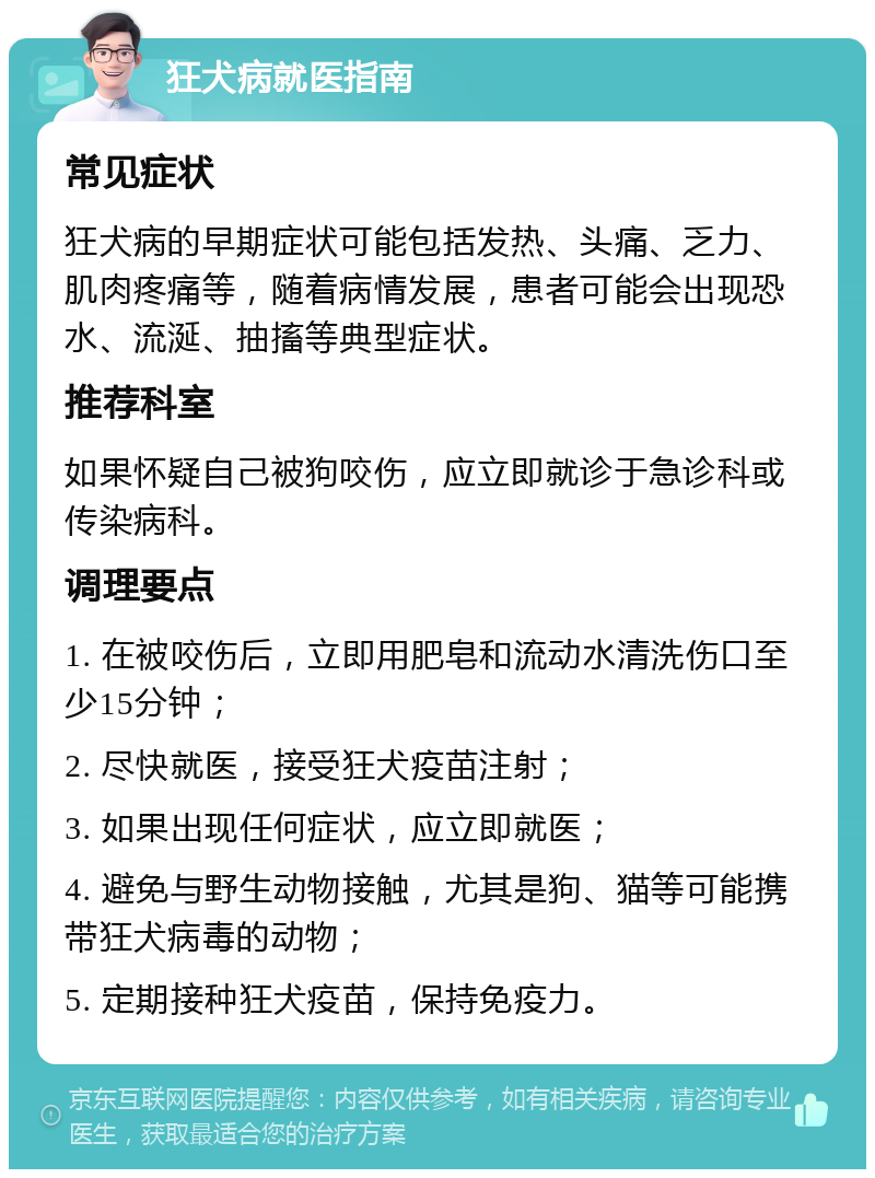 狂犬病就医指南 常见症状 狂犬病的早期症状可能包括发热、头痛、乏力、肌肉疼痛等，随着病情发展，患者可能会出现恐水、流涎、抽搐等典型症状。 推荐科室 如果怀疑自己被狗咬伤，应立即就诊于急诊科或传染病科。 调理要点 1. 在被咬伤后，立即用肥皂和流动水清洗伤口至少15分钟； 2. 尽快就医，接受狂犬疫苗注射； 3. 如果出现任何症状，应立即就医； 4. 避免与野生动物接触，尤其是狗、猫等可能携带狂犬病毒的动物； 5. 定期接种狂犬疫苗，保持免疫力。