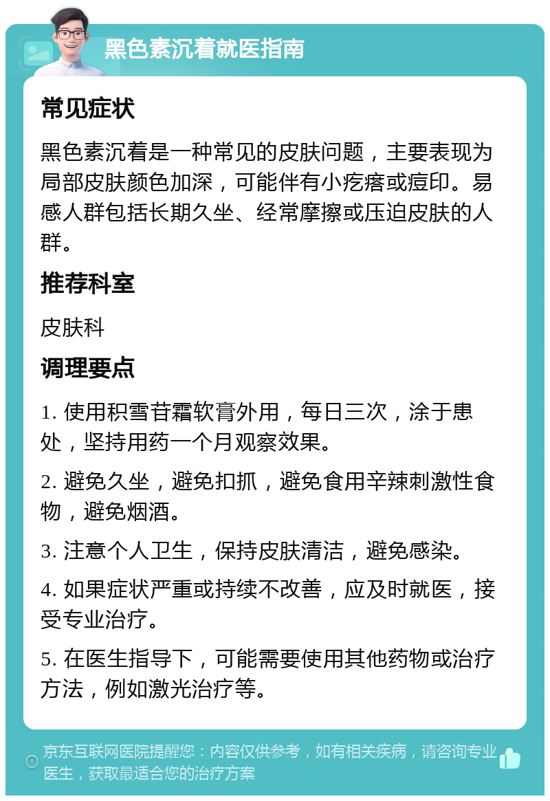 黑色素沉着就医指南 常见症状 黑色素沉着是一种常见的皮肤问题，主要表现为局部皮肤颜色加深，可能伴有小疙瘩或痘印。易感人群包括长期久坐、经常摩擦或压迫皮肤的人群。 推荐科室 皮肤科 调理要点 1. 使用积雪苷霜软膏外用，每日三次，涂于患处，坚持用药一个月观察效果。 2. 避免久坐，避免扣抓，避免食用辛辣刺激性食物，避免烟酒。 3. 注意个人卫生，保持皮肤清洁，避免感染。 4. 如果症状严重或持续不改善，应及时就医，接受专业治疗。 5. 在医生指导下，可能需要使用其他药物或治疗方法，例如激光治疗等。