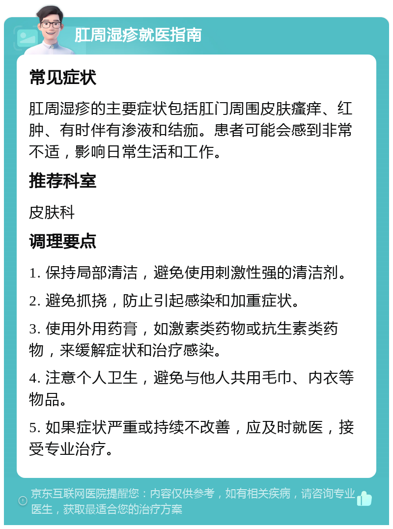 肛周湿疹就医指南 常见症状 肛周湿疹的主要症状包括肛门周围皮肤瘙痒、红肿、有时伴有渗液和结痂。患者可能会感到非常不适，影响日常生活和工作。 推荐科室 皮肤科 调理要点 1. 保持局部清洁，避免使用刺激性强的清洁剂。 2. 避免抓挠，防止引起感染和加重症状。 3. 使用外用药膏，如激素类药物或抗生素类药物，来缓解症状和治疗感染。 4. 注意个人卫生，避免与他人共用毛巾、内衣等物品。 5. 如果症状严重或持续不改善，应及时就医，接受专业治疗。