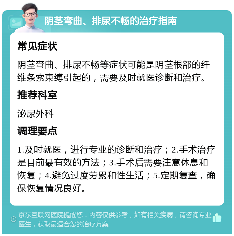 阴茎弯曲、排尿不畅的治疗指南 常见症状 阴茎弯曲、排尿不畅等症状可能是阴茎根部的纤维条索束缚引起的，需要及时就医诊断和治疗。 推荐科室 泌尿外科 调理要点 1.及时就医，进行专业的诊断和治疗；2.手术治疗是目前最有效的方法；3.手术后需要注意休息和恢复；4.避免过度劳累和性生活；5.定期复查，确保恢复情况良好。