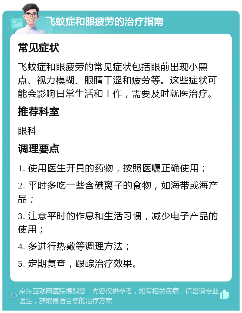 飞蚊症和眼疲劳的治疗指南 常见症状 飞蚊症和眼疲劳的常见症状包括眼前出现小黑点、视力模糊、眼睛干涩和疲劳等。这些症状可能会影响日常生活和工作，需要及时就医治疗。 推荐科室 眼科 调理要点 1. 使用医生开具的药物，按照医嘱正确使用； 2. 平时多吃一些含碘离子的食物，如海带或海产品； 3. 注意平时的作息和生活习惯，减少电子产品的使用； 4. 多进行热敷等调理方法； 5. 定期复查，跟踪治疗效果。