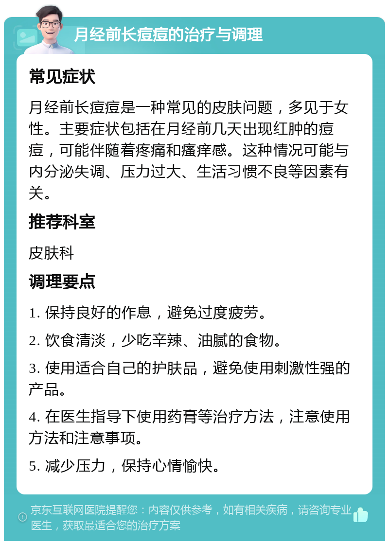 月经前长痘痘的治疗与调理 常见症状 月经前长痘痘是一种常见的皮肤问题，多见于女性。主要症状包括在月经前几天出现红肿的痘痘，可能伴随着疼痛和瘙痒感。这种情况可能与内分泌失调、压力过大、生活习惯不良等因素有关。 推荐科室 皮肤科 调理要点 1. 保持良好的作息，避免过度疲劳。 2. 饮食清淡，少吃辛辣、油腻的食物。 3. 使用适合自己的护肤品，避免使用刺激性强的产品。 4. 在医生指导下使用药膏等治疗方法，注意使用方法和注意事项。 5. 减少压力，保持心情愉快。