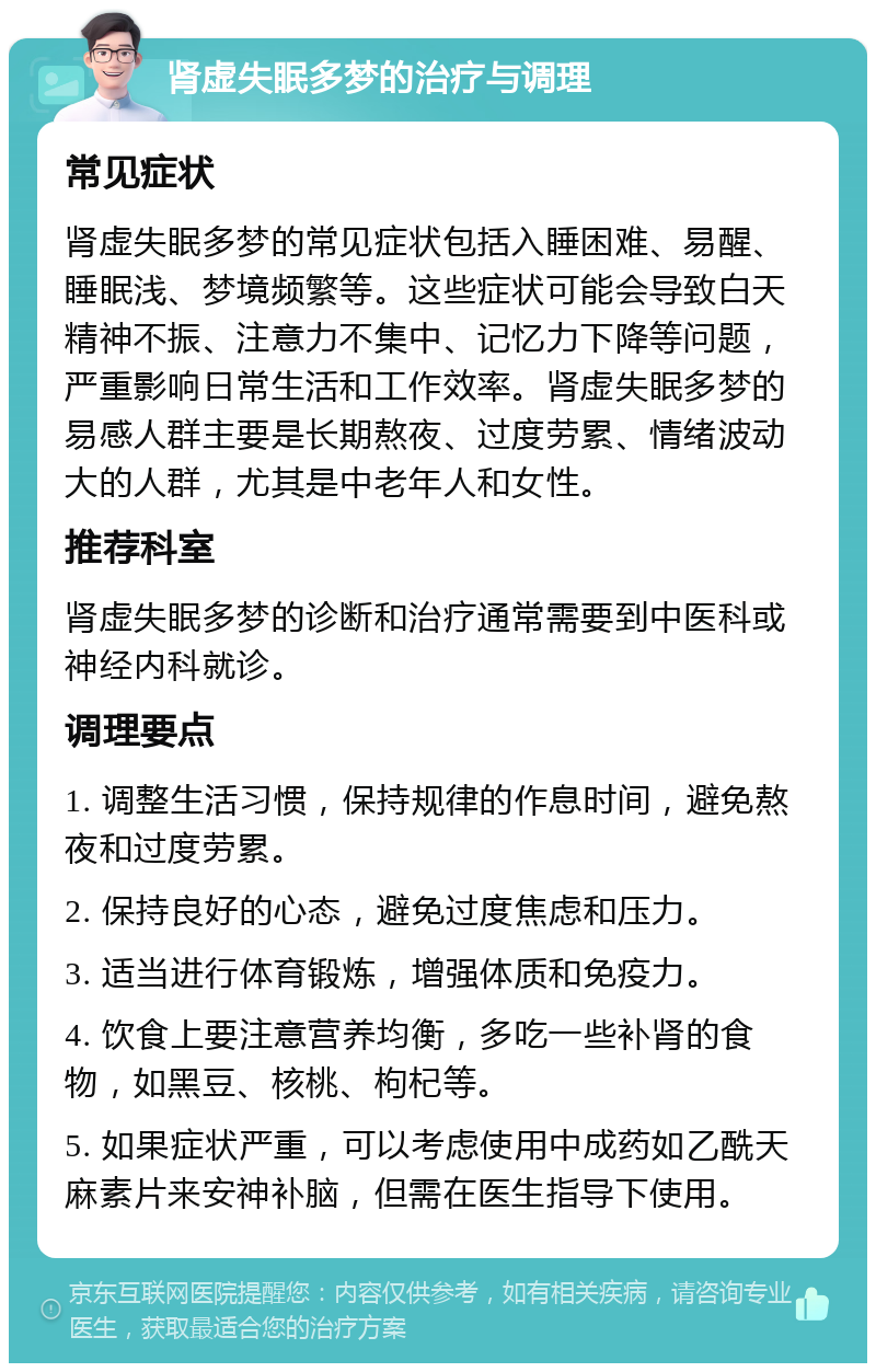 肾虚失眠多梦的治疗与调理 常见症状 肾虚失眠多梦的常见症状包括入睡困难、易醒、睡眠浅、梦境频繁等。这些症状可能会导致白天精神不振、注意力不集中、记忆力下降等问题，严重影响日常生活和工作效率。肾虚失眠多梦的易感人群主要是长期熬夜、过度劳累、情绪波动大的人群，尤其是中老年人和女性。 推荐科室 肾虚失眠多梦的诊断和治疗通常需要到中医科或神经内科就诊。 调理要点 1. 调整生活习惯，保持规律的作息时间，避免熬夜和过度劳累。 2. 保持良好的心态，避免过度焦虑和压力。 3. 适当进行体育锻炼，增强体质和免疫力。 4. 饮食上要注意营养均衡，多吃一些补肾的食物，如黑豆、核桃、枸杞等。 5. 如果症状严重，可以考虑使用中成药如乙酰天麻素片来安神补脑，但需在医生指导下使用。