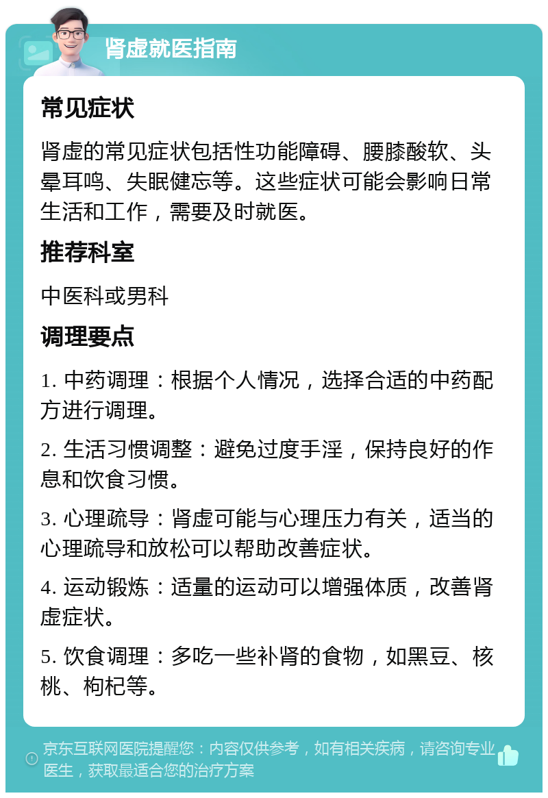 肾虚就医指南 常见症状 肾虚的常见症状包括性功能障碍、腰膝酸软、头晕耳鸣、失眠健忘等。这些症状可能会影响日常生活和工作，需要及时就医。 推荐科室 中医科或男科 调理要点 1. 中药调理：根据个人情况，选择合适的中药配方进行调理。 2. 生活习惯调整：避免过度手淫，保持良好的作息和饮食习惯。 3. 心理疏导：肾虚可能与心理压力有关，适当的心理疏导和放松可以帮助改善症状。 4. 运动锻炼：适量的运动可以增强体质，改善肾虚症状。 5. 饮食调理：多吃一些补肾的食物，如黑豆、核桃、枸杞等。