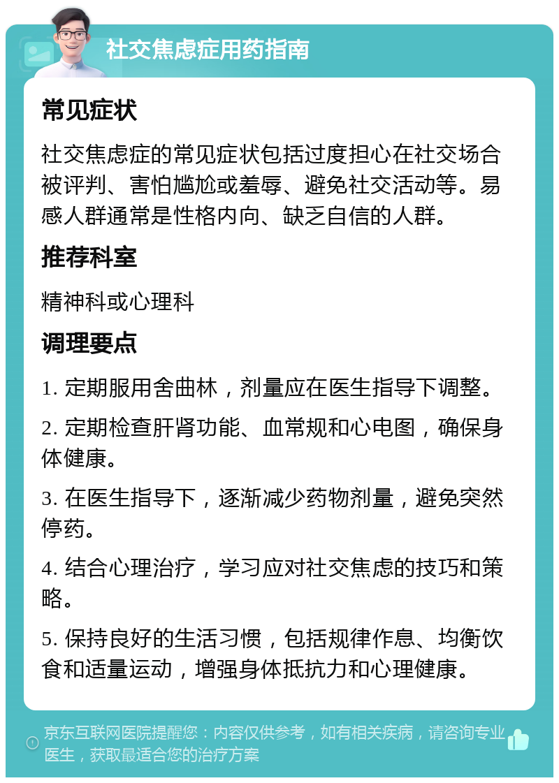 社交焦虑症用药指南 常见症状 社交焦虑症的常见症状包括过度担心在社交场合被评判、害怕尴尬或羞辱、避免社交活动等。易感人群通常是性格内向、缺乏自信的人群。 推荐科室 精神科或心理科 调理要点 1. 定期服用舍曲林，剂量应在医生指导下调整。 2. 定期检查肝肾功能、血常规和心电图，确保身体健康。 3. 在医生指导下，逐渐减少药物剂量，避免突然停药。 4. 结合心理治疗，学习应对社交焦虑的技巧和策略。 5. 保持良好的生活习惯，包括规律作息、均衡饮食和适量运动，增强身体抵抗力和心理健康。