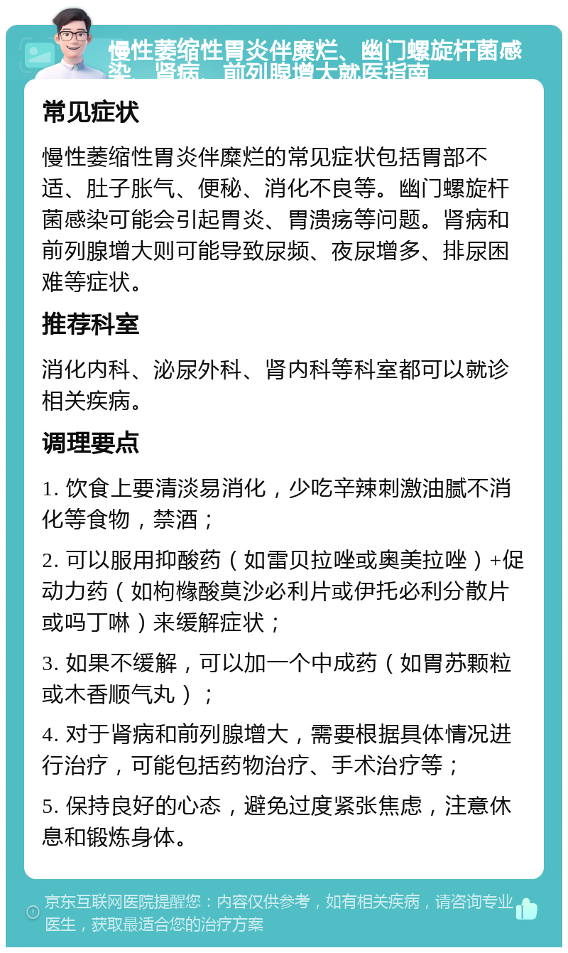 慢性萎缩性胃炎伴糜烂、幽门螺旋杆菌感染、肾病、前列腺增大就医指南 常见症状 慢性萎缩性胃炎伴糜烂的常见症状包括胃部不适、肚子胀气、便秘、消化不良等。幽门螺旋杆菌感染可能会引起胃炎、胃溃疡等问题。肾病和前列腺增大则可能导致尿频、夜尿增多、排尿困难等症状。 推荐科室 消化内科、泌尿外科、肾内科等科室都可以就诊相关疾病。 调理要点 1. 饮食上要清淡易消化，少吃辛辣刺激油腻不消化等食物，禁酒； 2. 可以服用抑酸药（如雷贝拉唑或奥美拉唑）+促动力药（如枸橼酸莫沙必利片或伊托必利分散片或吗丁啉）来缓解症状； 3. 如果不缓解，可以加一个中成药（如胃苏颗粒或木香顺气丸）； 4. 对于肾病和前列腺增大，需要根据具体情况进行治疗，可能包括药物治疗、手术治疗等； 5. 保持良好的心态，避免过度紧张焦虑，注意休息和锻炼身体。