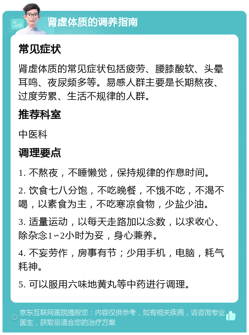 肾虚体质的调养指南 常见症状 肾虚体质的常见症状包括疲劳、腰膝酸软、头晕耳鸣、夜尿频多等。易感人群主要是长期熬夜、过度劳累、生活不规律的人群。 推荐科室 中医科 调理要点 1. 不熬夜，不睡懒觉，保持规律的作息时间。 2. 饮食七八分饱，不吃晚餐，不饿不吃，不渴不喝，以素食为主，不吃寒凉食物，少盐少油。 3. 适量运动，以每天走路加以念数，以求收心、除杂念1∽2小时为妥，身心兼养。 4. 不妄劳作，房事有节；少用手机，电脑，耗气耗神。 5. 可以服用六味地黄丸等中药进行调理。