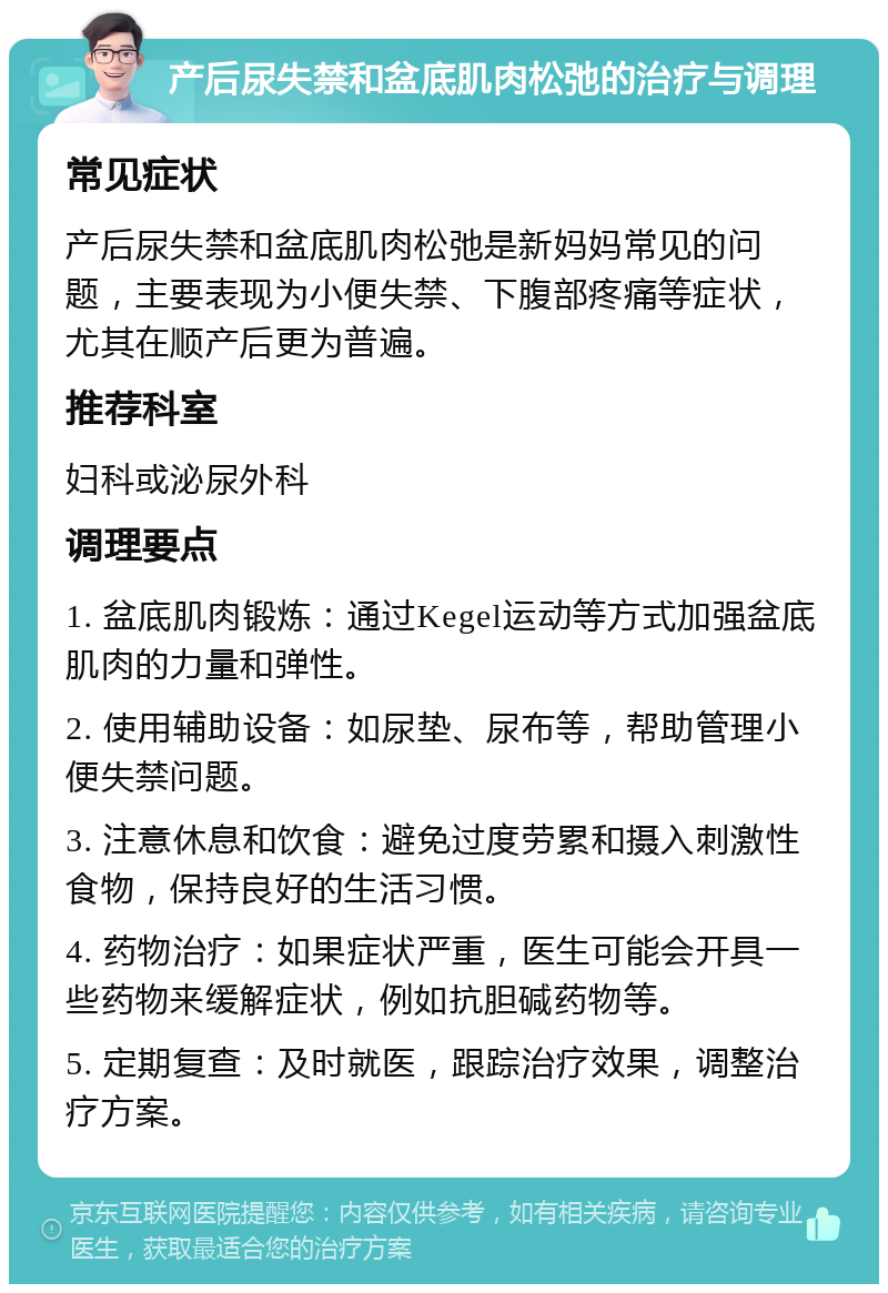 产后尿失禁和盆底肌肉松弛的治疗与调理 常见症状 产后尿失禁和盆底肌肉松弛是新妈妈常见的问题，主要表现为小便失禁、下腹部疼痛等症状，尤其在顺产后更为普遍。 推荐科室 妇科或泌尿外科 调理要点 1. 盆底肌肉锻炼：通过Kegel运动等方式加强盆底肌肉的力量和弹性。 2. 使用辅助设备：如尿垫、尿布等，帮助管理小便失禁问题。 3. 注意休息和饮食：避免过度劳累和摄入刺激性食物，保持良好的生活习惯。 4. 药物治疗：如果症状严重，医生可能会开具一些药物来缓解症状，例如抗胆碱药物等。 5. 定期复查：及时就医，跟踪治疗效果，调整治疗方案。