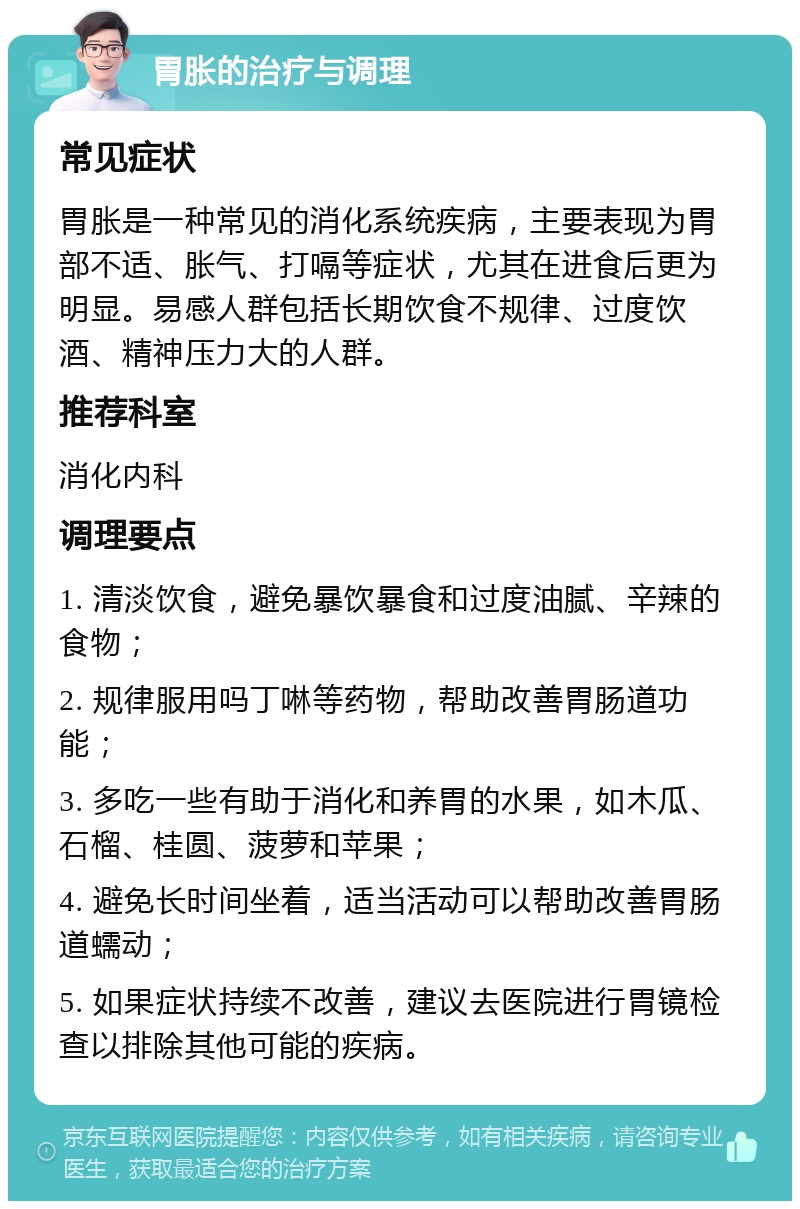 胃胀的治疗与调理 常见症状 胃胀是一种常见的消化系统疾病，主要表现为胃部不适、胀气、打嗝等症状，尤其在进食后更为明显。易感人群包括长期饮食不规律、过度饮酒、精神压力大的人群。 推荐科室 消化内科 调理要点 1. 清淡饮食，避免暴饮暴食和过度油腻、辛辣的食物； 2. 规律服用吗丁啉等药物，帮助改善胃肠道功能； 3. 多吃一些有助于消化和养胃的水果，如木瓜、石榴、桂圆、菠萝和苹果； 4. 避免长时间坐着，适当活动可以帮助改善胃肠道蠕动； 5. 如果症状持续不改善，建议去医院进行胃镜检查以排除其他可能的疾病。