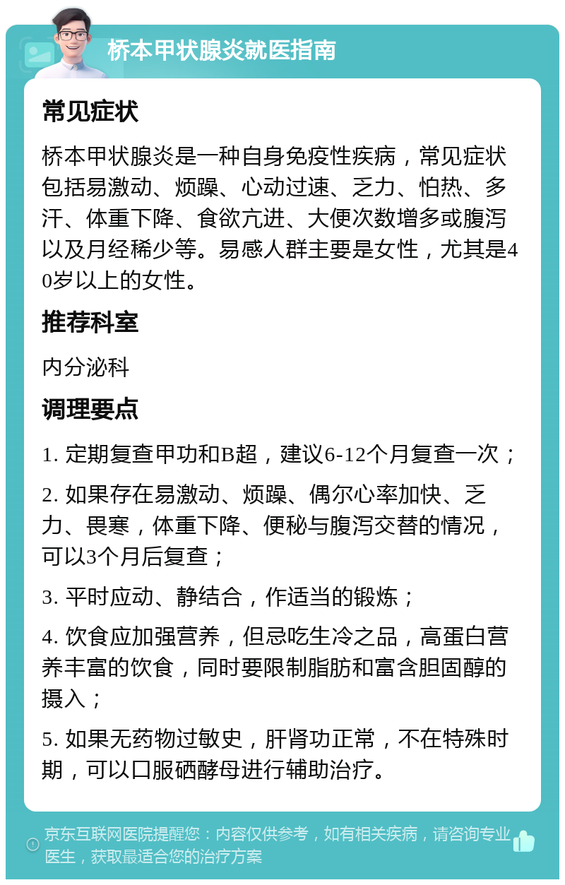 桥本甲状腺炎就医指南 常见症状 桥本甲状腺炎是一种自身免疫性疾病，常见症状包括易激动、烦躁、心动过速、乏力、怕热、多汗、体重下降、食欲亢进、大便次数增多或腹泻以及月经稀少等。易感人群主要是女性，尤其是40岁以上的女性。 推荐科室 内分泌科 调理要点 1. 定期复查甲功和B超，建议6-12个月复查一次； 2. 如果存在易激动、烦躁、偶尔心率加快、乏力、畏寒，体重下降、便秘与腹泻交替的情况，可以3个月后复查； 3. 平时应动、静结合，作适当的锻炼； 4. 饮食应加强营养，但忌吃生冷之品，高蛋白营养丰富的饮食，同时要限制脂肪和富含胆固醇的摄入； 5. 如果无药物过敏史，肝肾功正常，不在特殊时期，可以口服硒酵母进行辅助治疗。