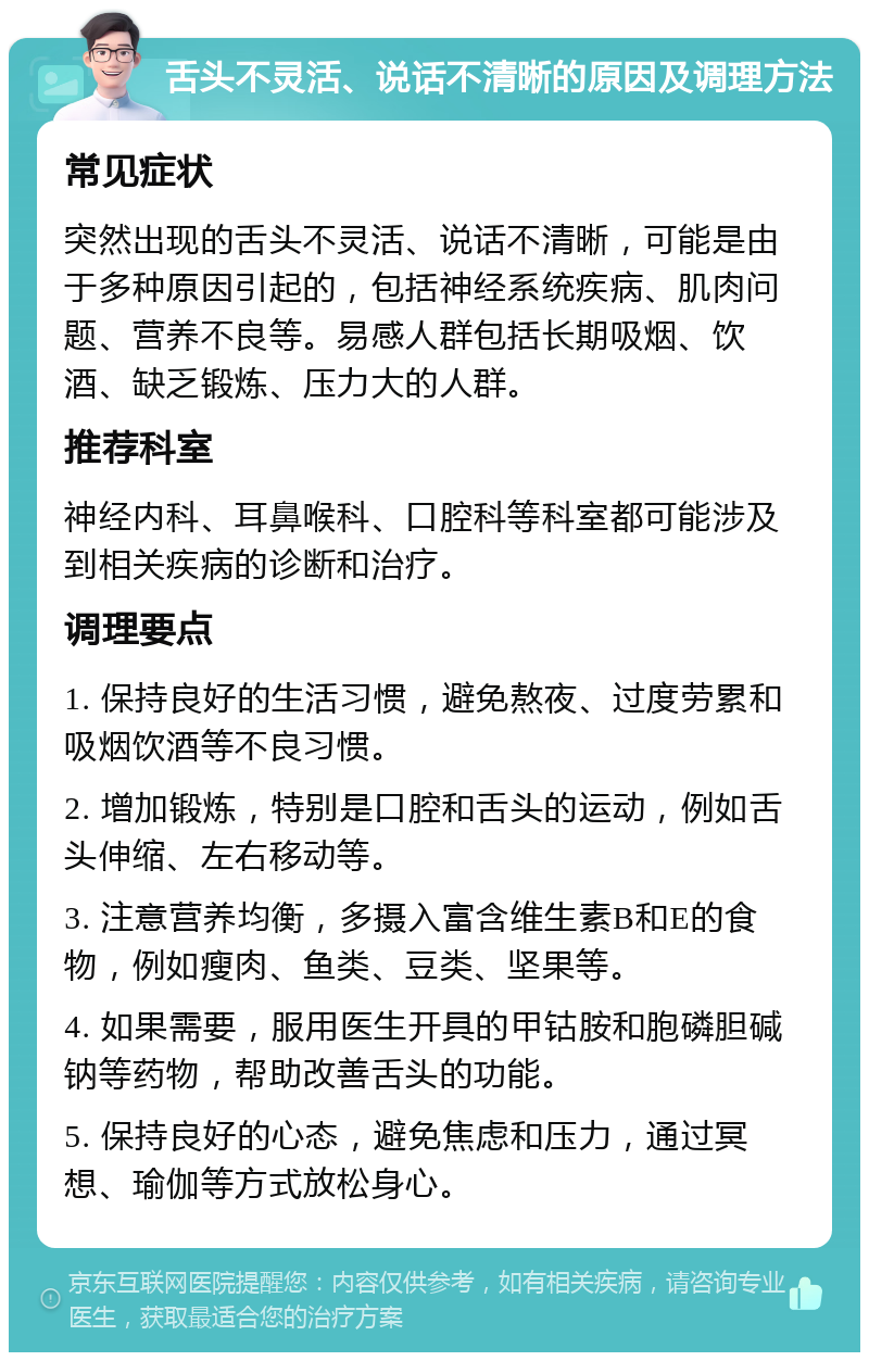 舌头不灵活、说话不清晰的原因及调理方法 常见症状 突然出现的舌头不灵活、说话不清晰，可能是由于多种原因引起的，包括神经系统疾病、肌肉问题、营养不良等。易感人群包括长期吸烟、饮酒、缺乏锻炼、压力大的人群。 推荐科室 神经内科、耳鼻喉科、口腔科等科室都可能涉及到相关疾病的诊断和治疗。 调理要点 1. 保持良好的生活习惯，避免熬夜、过度劳累和吸烟饮酒等不良习惯。 2. 增加锻炼，特别是口腔和舌头的运动，例如舌头伸缩、左右移动等。 3. 注意营养均衡，多摄入富含维生素B和E的食物，例如瘦肉、鱼类、豆类、坚果等。 4. 如果需要，服用医生开具的甲钴胺和胞磷胆碱钠等药物，帮助改善舌头的功能。 5. 保持良好的心态，避免焦虑和压力，通过冥想、瑜伽等方式放松身心。