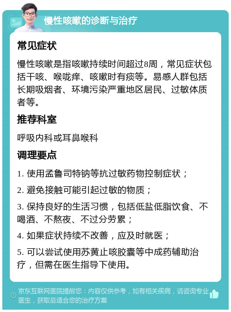 慢性咳嗽的诊断与治疗 常见症状 慢性咳嗽是指咳嗽持续时间超过8周，常见症状包括干咳、喉咙痒、咳嗽时有痰等。易感人群包括长期吸烟者、环境污染严重地区居民、过敏体质者等。 推荐科室 呼吸内科或耳鼻喉科 调理要点 1. 使用孟鲁司特钠等抗过敏药物控制症状； 2. 避免接触可能引起过敏的物质； 3. 保持良好的生活习惯，包括低盐低脂饮食、不喝酒、不熬夜、不过分劳累； 4. 如果症状持续不改善，应及时就医； 5. 可以尝试使用苏黄止咳胶囊等中成药辅助治疗，但需在医生指导下使用。