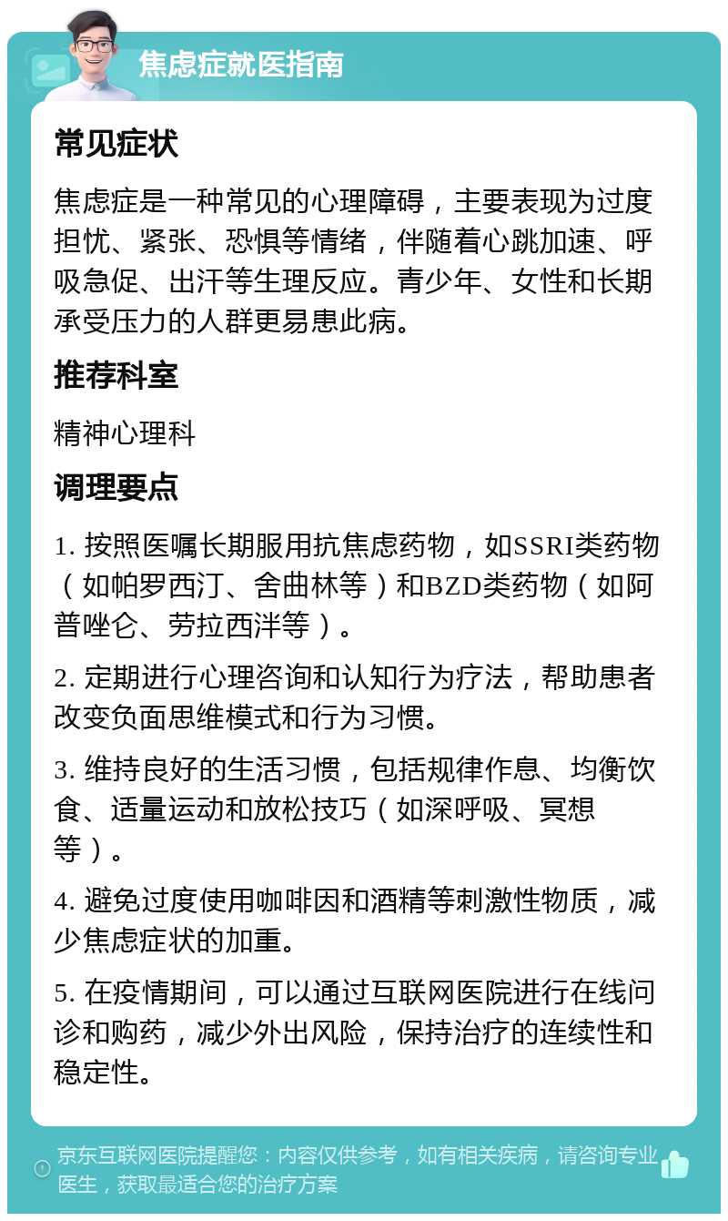 焦虑症就医指南 常见症状 焦虑症是一种常见的心理障碍，主要表现为过度担忧、紧张、恐惧等情绪，伴随着心跳加速、呼吸急促、出汗等生理反应。青少年、女性和长期承受压力的人群更易患此病。 推荐科室 精神心理科 调理要点 1. 按照医嘱长期服用抗焦虑药物，如SSRI类药物（如帕罗西汀、舍曲林等）和BZD类药物（如阿普唑仑、劳拉西泮等）。 2. 定期进行心理咨询和认知行为疗法，帮助患者改变负面思维模式和行为习惯。 3. 维持良好的生活习惯，包括规律作息、均衡饮食、适量运动和放松技巧（如深呼吸、冥想等）。 4. 避免过度使用咖啡因和酒精等刺激性物质，减少焦虑症状的加重。 5. 在疫情期间，可以通过互联网医院进行在线问诊和购药，减少外出风险，保持治疗的连续性和稳定性。