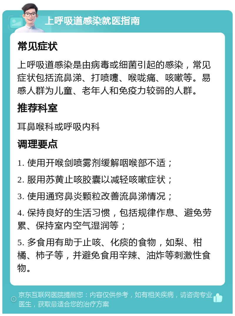 上呼吸道感染就医指南 常见症状 上呼吸道感染是由病毒或细菌引起的感染，常见症状包括流鼻涕、打喷嚏、喉咙痛、咳嗽等。易感人群为儿童、老年人和免疫力较弱的人群。 推荐科室 耳鼻喉科或呼吸内科 调理要点 1. 使用开喉剑喷雾剂缓解咽喉部不适； 2. 服用苏黄止咳胶囊以减轻咳嗽症状； 3. 使用通窍鼻炎颗粒改善流鼻涕情况； 4. 保持良好的生活习惯，包括规律作息、避免劳累、保持室内空气湿润等； 5. 多食用有助于止咳、化痰的食物，如梨、柑橘、柿子等，并避免食用辛辣、油炸等刺激性食物。