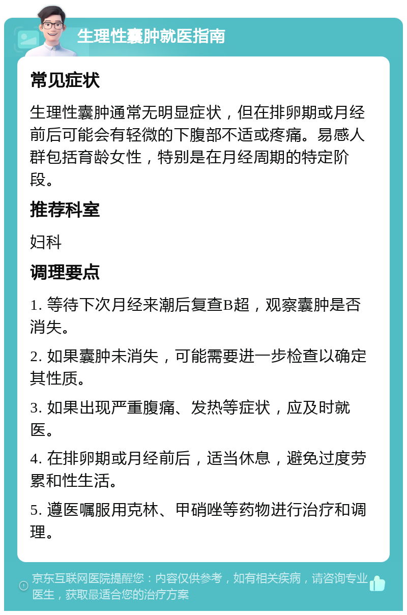 生理性囊肿就医指南 常见症状 生理性囊肿通常无明显症状，但在排卵期或月经前后可能会有轻微的下腹部不适或疼痛。易感人群包括育龄女性，特别是在月经周期的特定阶段。 推荐科室 妇科 调理要点 1. 等待下次月经来潮后复查B超，观察囊肿是否消失。 2. 如果囊肿未消失，可能需要进一步检查以确定其性质。 3. 如果出现严重腹痛、发热等症状，应及时就医。 4. 在排卵期或月经前后，适当休息，避免过度劳累和性生活。 5. 遵医嘱服用克林、甲硝唑等药物进行治疗和调理。