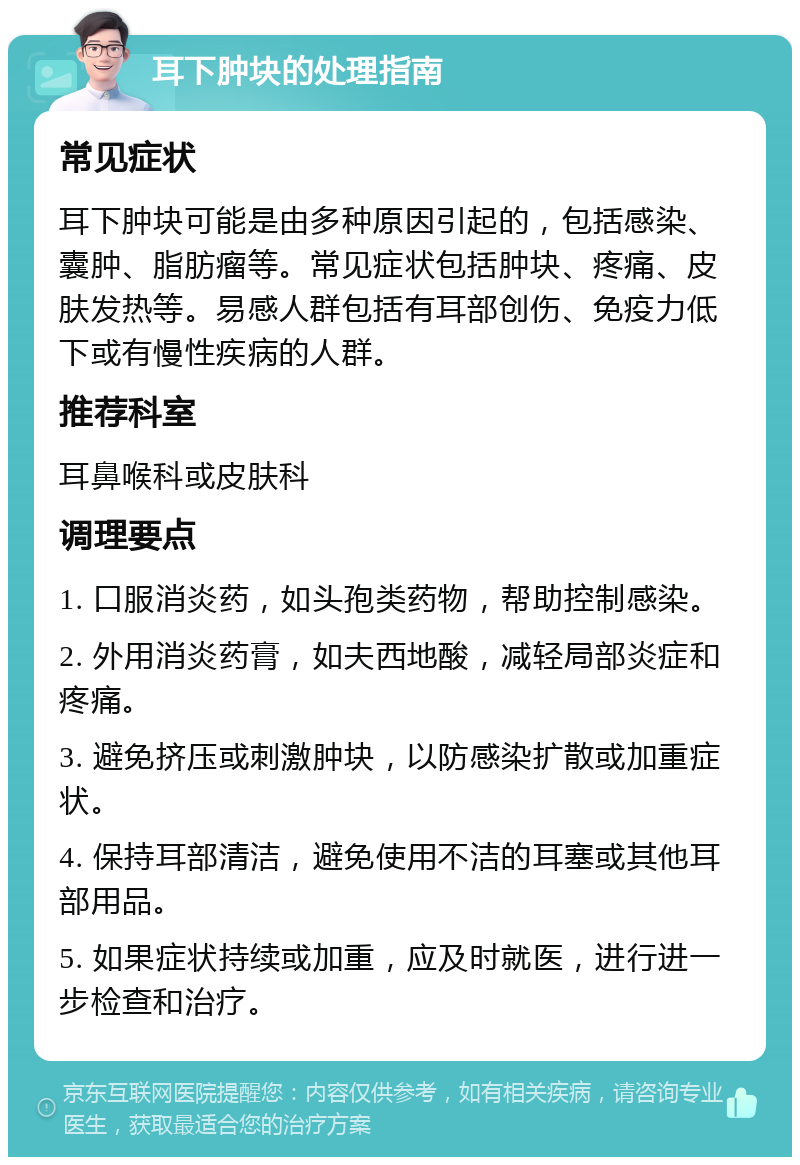 耳下肿块的处理指南 常见症状 耳下肿块可能是由多种原因引起的，包括感染、囊肿、脂肪瘤等。常见症状包括肿块、疼痛、皮肤发热等。易感人群包括有耳部创伤、免疫力低下或有慢性疾病的人群。 推荐科室 耳鼻喉科或皮肤科 调理要点 1. 口服消炎药，如头孢类药物，帮助控制感染。 2. 外用消炎药膏，如夫西地酸，减轻局部炎症和疼痛。 3. 避免挤压或刺激肿块，以防感染扩散或加重症状。 4. 保持耳部清洁，避免使用不洁的耳塞或其他耳部用品。 5. 如果症状持续或加重，应及时就医，进行进一步检查和治疗。